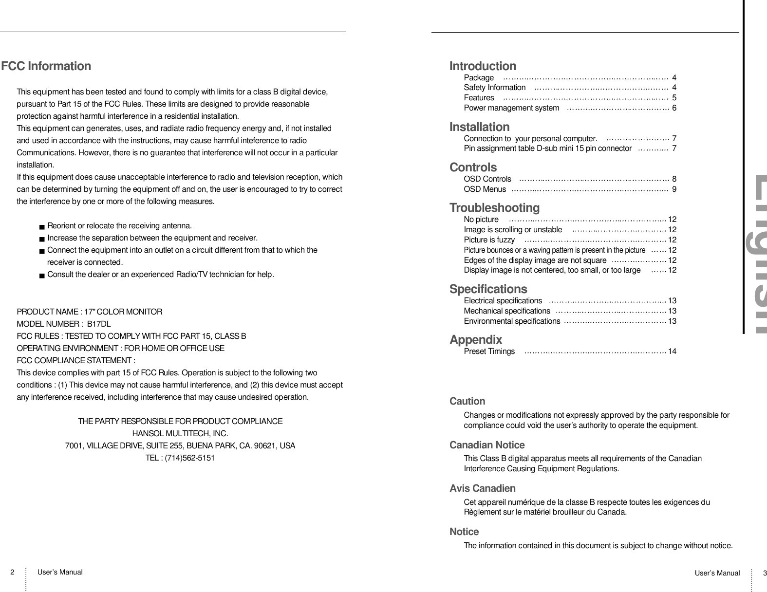 User’s Manual2User’s Manual 3FCC InformationThis equipment has been tested and found to comply with limits for a class B digital device,pursuant to Part 15 of the FCC Rules. These limits are designed to provide reasonableprotection against harmful interference in a residential installation.This equipment can generates, uses, and radiate radio frequency energy and, if not installedand used in accordance with the instructions, may cause harmful inteference to radioCommunications. However, there is no guarantee that interference will not occur in a particularinstallation.If this equipment does cause unacceptable interference to radio and television reception, whichcan be determined by turning the equipment off and on, the user is encouraged to try to correctthe interference by one or more of the following measures.Reorient or relocate the receiving antenna.Increase the separation between the equipment and receiver.Connect the equipment into an outlet on a circuit different from that to which thereceiver is connected.Consult the dealer or an experienced Radio/TV technician for help.PRODUCT NAME : 17&quot; COLOR MONITORMODEL NUMBER :  B17DLFCC RULES : TESTED TO COMPLY WITH FCC PART 15, CLASS BOPERATING ENVIRONMENT : FOR HOME OR OFFICE USEFCC COMPLIANCE STATEMENT :This device complies with part 15 of FCC Rules. Operation is subject to the following twoconditions : (1) This device may not cause harmful interference, and (2) this device must acceptany interference received, including interference that may cause undesired operation.THE PARTY RESPONSIBLE FOR PRODUCT COMPLIANCEHANSOL MULTITECH, INC.7001, VILLAGE DRIVE, SUITE 255, BUENA PARK, CA. 90621, USATEL : (714)562-5151IntroductionPackage 4Safety Information 4Features 5Power management system 6InstallationConnection to  your personal computer. 7Pin assignment table D-sub mini 15 pin connector 7ControlsOSD Controls 8OSD Menus 9TroubleshootingNo picture  12Image is scrolling or unstable  12Picture is fuzzy  12Picture bounces or a waving pattern is present in the picture12Edges of the display image are not square 12Display image is not centered, too small, or too large  12SpecificationsElectrical specifications 13Mechanical specifications 13Environmental specifications 13AppendixPreset Timings  14CautionChanges or modifications not expressly approved by the party responsible forcompliance could void the user’s authority to operate the equipment.Canadian NoticeThis Class B digital apparatus meets all requirements of the CanadianInterference Causing Equipment Regulations.Avis CanadienCet appareil numérique de la classe B respecte toutes les exigences duRèglement sur le matériel brouilleur du Canada.NoticeThe information contained in this document is subject to change without notice.English