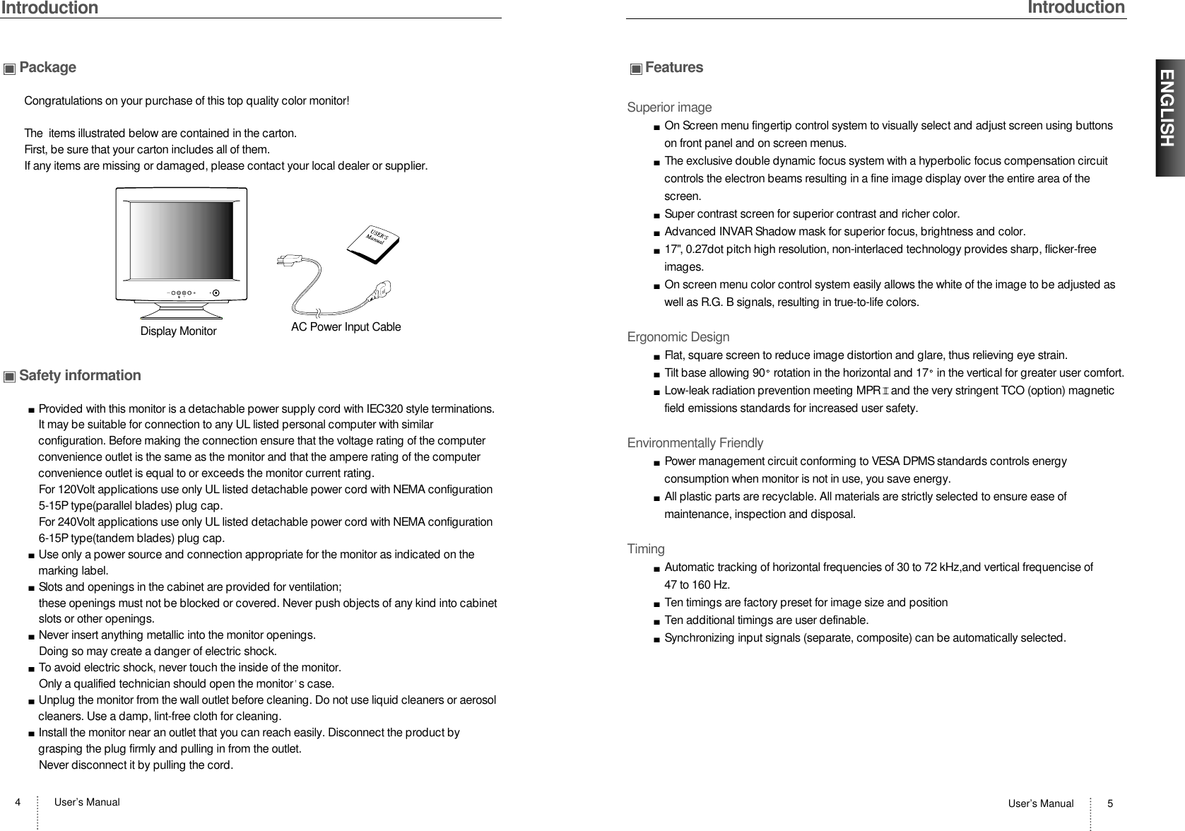 IntroductionUser’s Manual 5IntroductionUser’s Manual4ENGLISHPackageCongratulations on your purchase of this top quality color monitor!The  items illustrated below are contained in the carton.First, be sure that your carton includes all of them.  If any items are missing or damaged, please contact your local dealer or supplier. Safety informationProvided with this monitor is a detachable power supply cord with IEC320 style terminations.It may be suitable for connection to any UL listed personal computer with similarconfiguration. Before making the connection ensure that the voltage rating of the computerconvenience outlet is the same as the monitor and that the ampere rating of the computerconvenience outlet is equal to or exceeds the monitor current rating.For 120Volt applications use only UL listed detachable power cord with NEMA configuration5-15P type(parallel blades) plug cap.For 240Volt applications use only UL listed detachable power cord with NEMA configuration6-15P type(tandem blades) plug cap.Use only a power source and connection appropriate for the monitor as indicated on themarking label.Slots and openings in the cabinet are provided for ventilation;these openings must not be blocked or covered. Never push objects of any kind into cabinetslots or other openings.Never insert anything metallic into the monitor openings.Doing so may create a danger of electric shock.To avoid electric shock, never touch the inside of the monitor.Only a qualified technician should open the monitor s case.Unplug the monitor from the wall outlet before cleaning. Do not use liquid cleaners or aerosolcleaners. Use a damp, lint-free cloth for cleaning.Install the monitor near an outlet that you can reach easily. Disconnect the product bygrasping the plug firmly and pulling in from the outlet. Never disconnect it by pulling the cord.MENUDisplay Monitor AC Power Input CableFeaturesSuperior imageOn Screen menu fingertip control system to visually select and adjust screen using buttonson front panel and on screen menus. The exclusive double dynamic focus system with a hyperbolic focus compensation circuitcontrols the electron beams resulting in a fine image display over the entire area of thescreen.Super contrast screen for superior contrast and richer color.Advanced INVAR Shadow mask for superior focus, brightness and color.17&quot;, 0.27dot pitch high resolution, non-interlaced technology provides sharp, flicker-freeimages.On screen menu color control system easily allows the white of the image to be adjusted aswell as R.G. B signals, resulting in true-to-life colors.Ergonomic DesignFlat, square screen to reduce image distortion and glare, thus relieving eye strain.Tilt base allowing 90 rotation in the horizontal and 17 in the vertical for greater user comfort.Low-leak radiation prevention meeting MPR II and the very stringent TCO (option) magneticfield emissions standards for increased user safety.Environmentally FriendlyPower management circuit conforming to VESA DPMS standards controls energyconsumption when monitor is not in use, you save energy.All plastic parts are recyclable. All materials are strictly selected to ensure ease ofmaintenance, inspection and disposal.TimingAutomatic tracking of horizontal frequencies of 30 to 72 kHz,and vertical frequencise of 47 to 160 Hz.Ten timings are factory preset for image size and positionTen additional timings are user definable.Synchronizing input signals (separate, composite) can be automatically selected.