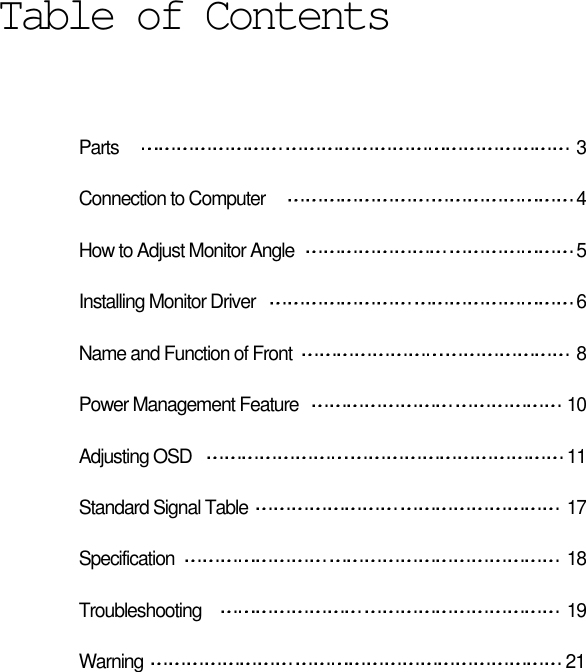 Parts  3Connection to Computer  4How to Adjust Monitor Angle  5Installing Monitor Driver  6Name and Function of Front 8Power Management Feature  10Adjusting OSD  11Standard Signal Table  17Specification 18Troubleshooting 19Warning 21Table of Contents