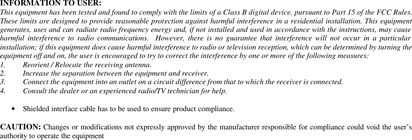  INFORMATION TO USER: This equipment has been tested and found to comply with the limits of a Class B digital device, pursuant to Part 15 of the FCC Rules. These limits are designed to provide reasonable protection against harmful interference in a residential installation. This equipment generates, uses and can radiate radio frequency energy and, if not installed and used in accordance with the instructions, may cause harmful interference to radio communications.  However, there is no guarantee that interference will not occur in a particular installation; if this equipment does cause harmful interference to radio or television reception, which can be determined by turning the equipment off and on, the user is encouraged to try to correct the interference by one or more of the following measures: 1.  Reorient / Relocate the receiving antenna. 2.  Increase the separation between the equipment and receiver. 3.  Connect the equipment into an outlet on a circuit difference from that to which the receiver is connected. 4.  Consult the dealer or an experienced radio/TV technician for help.  • Shielded interface cable has to be used to ensure product compliance.  CAUTION: Changes or modifications not expressly approved by the manufacturer responsible for compliance could void the user’s authority to operate the equipment  