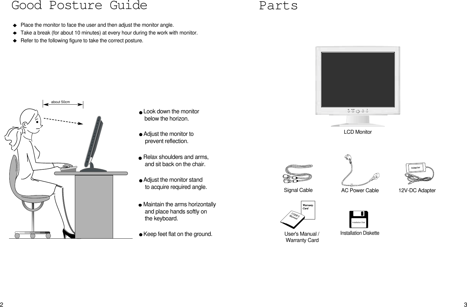 32PartsLCD MonitorPlace the monitor to face the user and then adjust the monitor angle.Take a break (for about 10 minutes) at every hour during the work with monitor. Refer to the following figure to take the correct posture. about 50cmLook down the monitorbelow the horizon.Relax shoulders and arms, and sit back on the chair.Adjust the monitor to prevent reflection.Adjust the monitor stand to acquire required angle.Keep feet flat on the ground.Maintain the arms horizontallyand place hands softly on the keyboard.Good Posture Guide12V-DC AdapterUser&apos;s Manual /Warranty CardSignal Cable AC Power CableInstallation DiskInstallation Diskette