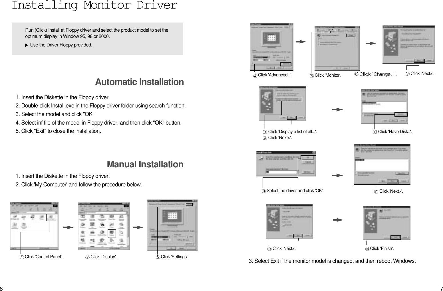 76Click &apos;Finish&apos;.Click &apos;Next&gt;&apos;.Click &apos;Advanced..&apos;. Click &apos;Next&gt;&apos;.Click &apos;Monitor&apos;.Click &apos;Display a list of all...&apos;.Click &apos;Next&gt;&apos;.Click &apos;Have Disk..&apos;.Select the driver and click &apos;OK&apos;. Click &apos;Next&gt;&apos;.3. Select Exit if the monitor model is changed, and then reboot Windows.Installing Monitor Driver1. Insert the Diskette in the Floppy driver. 2. Double-click Install.exe in the Floppy driver folder using search function. 3. Select the model and click &quot;OK&quot;.4. Select inf file of the model in Floppy driver, and then click &quot;OK&quot; button.5. Click &quot;Exit&quot; to close the installation.Automatic InstallationManual Installation1. Insert the Diskette in the Floppy driver.2. Click &apos;My Computer&apos; and follow the procedure below.Click &apos;Control Panel&apos;. Click &apos;Display&apos;. Click &apos;Settings&apos;.Run (Click) Install at Floppy driver and select the product model to set theoptimum display in Window 95, 98 or 2000.Use the Driver Floppy provided.