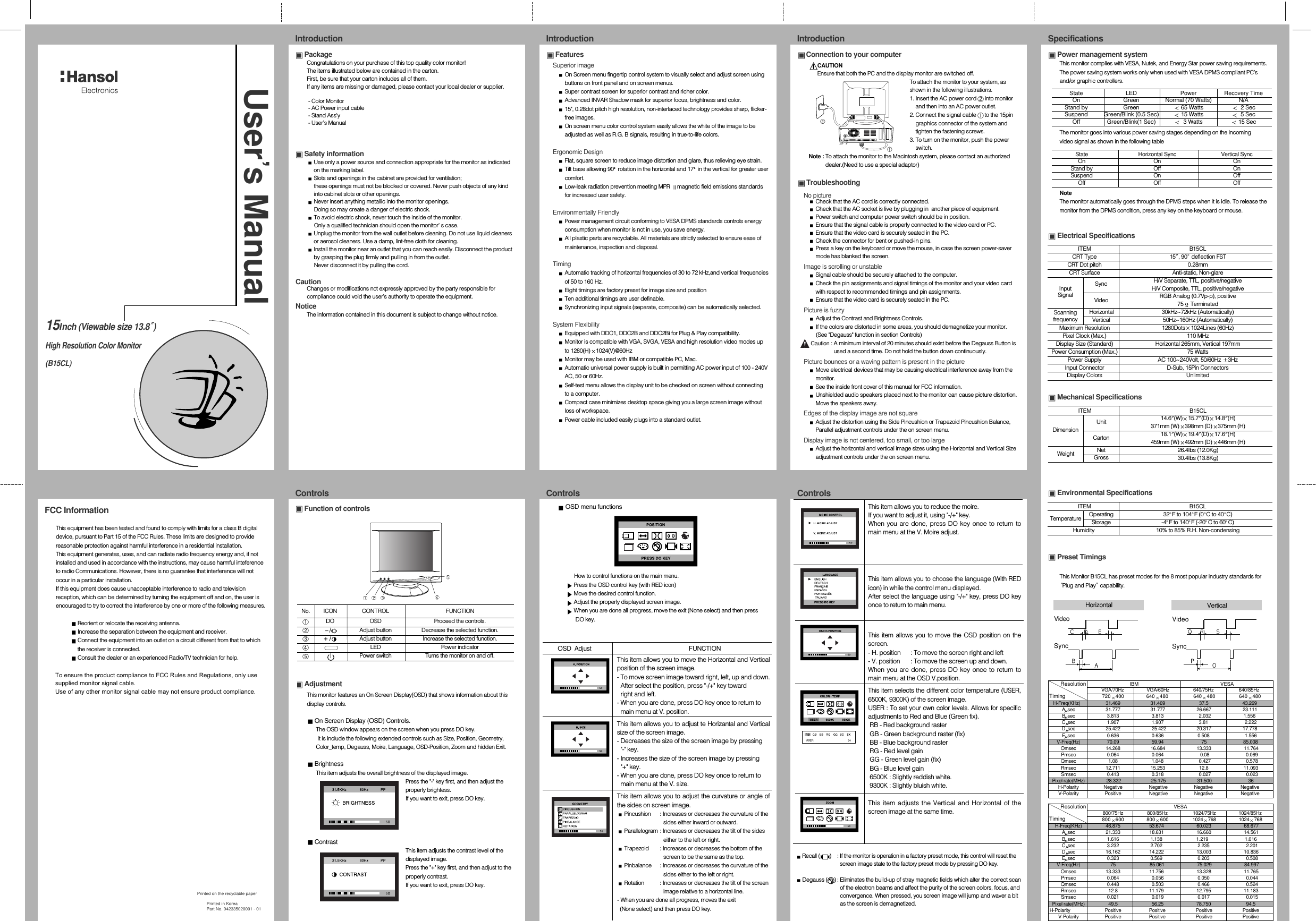 Power management systemThis monitor complies with VESA, Nutek, and Energy Star power saving requirements.The power saving system works only when used with VESA DPMS compliant PC’sand/or graphic controllers.The monitor goes into various power saving stages depending on the incomingvideo signal as shown in the following tableNoteThe monitor automatically goes through the DPMS steps when it is idle. To release themonitor from the DPMS condition, press any key on the keyboard or mouse.Electrical SpecificationsMechanical SpecificationsEnvironmental SpecificationsPreset TimingsThis Monitor B15CL has preset modes for the 8 most popular industry standards forPlug and Play capability.Function of controlsAdjustmentThis monitor features an On Screen Display(OSD) that shows information about thisdisplay controls.On Screen Display (OSD) Controls.The OSD window appears on the screen when you press DO key.It is include the following extended controls such as Size, Position, Geometry,Color_temp, Degauss, Moire, Language, OSD-Position, Zoom and hidden Exit.BrightnessThis item adjusts the overall brightness of the displayed image.Press the &quot;-&quot; key first, and then adjust theproperly brightess.If you want to exit, press DO key.ContrastThis item adjusts the contrast level of thedisplayed image.Press the &quot;+&quot; key first, and then adjust to theproperly contrast.If you want to exit, press DO key.OSD menu functionsHow to control functions on the main menu.Press the OSD control key (with RED icon)Move the desired control function.Adjust the properly displayed screen image.When you are done all progress, move the exit (None select) and then press     DO key.OSD  Adjust FUNCTION15Inch (Viewable size 13.8 )High Resolution Color Monitor(B15CL)User s ManualPrinted on the recyclable paperPrinted in KoreaPart No. 942335020001 - 01PackageCongratulations on your purchase of this top quality color monitor!The items illustrated below are contained in the carton.First, be sure that your carton includes all of them.  If any items are missing or damaged, please contact your local dealer or supplier. - Color Monitor- AC Power input cable- Stand Ass&apos;y- User’s Manual Safety informationUse only a power source and connection appropriate for the monitor as indicatedon the marking label.Slots and openings in the cabinet are provided for ventilation;these openings must not be blocked or covered. Never push objects of any kindinto cabinet slots or other openings.Never insert anything metallic into the monitor openings.Doing so may create a danger of electric shock.To avoid electric shock, never touch the inside of the monitor.Only a qualified technician should open the monitor s case.Unplug the monitor from the wall outlet before cleaning. Do not use liquid cleanersor aerosol cleaners. Use a damp, lint-free cloth for cleaning.Install the monitor near an outlet that you can reach easily. Disconnect the productby grasping the plug firmly and pulling in from the outlet. Never disconnect it by pulling the cord.CautionChanges or modifications not expressly approved by the party responsible forcompliance could void the user’s authority to operate the equipment.NoticeThe information contained in this document is subject to change without notice.FeaturesSuperior imageOn Screen menu fingertip control system to visually select and adjust screen usingbuttons on front panel and on screen menus. Super contrast screen for superior contrast and richer color.Advanced INVAR Shadow mask for superior focus, brightness and color.15&quot;, 0.28dot pitch high resolution, non-interlaced technology provides sharp, flicker-free images.On screen menu color control system easily allows the white of the image to beadjusted as well as R.G. B signals, resulting in true-to-life colors.Ergonomic DesignFlat, square screen to reduce image distortion and glare, thus relieving eye strain.Tilt base allowing 90 rotation in the horizontal and 17 in the vertical for greater usercomfort.Low-leak radiation prevention meeting MPR  magnetic field emissions standardsfor increased user safety.Environmentally FriendlyPower management circuit conforming to VESA DPMS standards controls energyconsumption when monitor is not in use, you save energy.All plastic parts are recyclable. All materials are strictly selected to ensure ease ofmaintenance, inspection and disposal.TimingAutomatic tracking of horizontal frequencies of 30 to 72 kHz,and vertical frequenciesof 50 to 160 Hz.Eight timings are factory preset for image size and positionTen additional timings are user definable.Synchronizing input signals (separate, composite) can be automatically selected.System FlexibilityEquipped with DDC1, DDC2B and DDC2Bi for Plug &amp; Play compatibility.Monitor is compatible with VGA, SVGA, VESA and high resolution video modes upto 1280(H) 1024(V)@60HzMonitor may be used with IBM or compatible PC, Mac.Automatic universal power supply is built in permitting AC power input of 100 - 240VAC, 50 or 60Hz.Self-test menu allows the display unit to be checked on screen without connectingto a computer.Compact case minimizes desktop space giving you a large screen image withoutloss of workspace.Power cable included easily plugs into a standard outlet.Connection to your computerCAUTIONEnsure that both the PC and the display monitor are switched off.To attach the monitor to your system, asshown in the following illustrations.1. Insert the AC power cord  into monitorand then into an AC power outlet.2. Connect the signal cable  to the 15pingraphics connector of the system andtighten the fastening screws.3. To turn on the monitor, push the powerswitch.Note : To attach the monitor to the Macintosh system, please contact an authorizeddealer.(Need to use a special adaptor)TroubleshootingNo pictureCheck that the AC cord is correctly connected.Check that the AC socket is live by plugging in  another piece of equipment.Power switch and computer power switch should be in position. Ensure that the signal cable is properly connected to the video card or PC.Ensure that the video card is securely seated in the PC.Check the connector for bent or pushed-in pins.Press a key on the keyboard or move the mouse, in case the screen power-savermode has blanked the screen.Image is scrolling or unstableSignal cable should be securely attached to the computer.Check the pin assignments and signal timings of the monitor and your video cardwith respect to recommended timings and pin assignments. Ensure that the video card is securely seated in the PC.Picture is fuzzyAdjust the Contrast and Brightness Controls.If the colors are distorted in some areas, you should demagnetize your monitor.(See &quot;Degauss&quot; function in section Controls)Caution : A minimum interval of 20 minutes should exist before the Degauss Button isused a second time. Do not hold the button down continuously. Picture bounces or a waving pattern is present in the pictureMove electrical devices that may be causing electrical interference away from themonitor.See the inside front cover of this manual for FCC information. Unshielded audio speakers placed next to the monitor can cause picture distortion.Move the speakers away.Edges of the display image are not squareAdjust the distortion using the Side Pincushion or Trapezoid Pincushion Balance,Parallel adjustment controls under the on screen menu.Display image is not centered, too small, or too largeAdjust the horizontal and vertical image sizes using the Horizontal and Vertical Sizeadjustment controls under the on screen menu.ControlsControlsControlsSpecificationsIntroduction IntroductionIntroductionVideoSyncVerticalVideoSyncHorizontalState LED Power Recovery TimeOn Green Normal (70 Watts) N/AStand by Green 65 Watts 2 SecSuspend Green/Blink (0.5 Sec) 15 Watts 5 SecOff Green/Blink(1 Sec) 3 Watts 15 SecState Horizontal Sync Vertical SyncOn On OnStand by Off OnSuspend On OffOff Off OffRecall (       )  : If the monitor is operation in a factory preset mode, this control will reset thescreen image state to the factory preset mode by pressing DO key.  Degauss (     ) : Eliminates the build-up of stray magnetic fields which alter the correct scanof the electron beams and affect the purity of the screen colors, focus, andconvergence. When pressed, you screen image will jump and waver a bitas the screen is demagnetized.ITEM B15CLCRT Type  15 , 90 deflection FSTCRT Dot pitch  0.28mmCRT Surface Anti-static, Non-glareH/V Separate, TTL, positive/negativeH/V Composite, TTL, positive/negativeRGB Analog (0.7Vp-p), positive75 Terminated30kHz~72kHz (Automatically)50Hz~160Hz (Automatically)Maximum Resolution 1280Dots 1024Lines (60Hz)Pixel Clock (Max.)  110 MHzDisplay Size (Standard) Horizontal 265mm, Vertical 197mmPower Consumption (Max.)   75 WattsPower Supply  AC 100~240Volt, 50/60Hz  3HzInput Connector D-Sub, 15Pin ConnectorsDisplay Colors UnlimitedITEM B15CL14.6 (W) 15.7 (D) 14.8 (H) 371mm (W) 398mm (D) 375mm (H)18.1 (W) 19.4 (D) 17.6 (H)459mm (W) 492mm (D) 446mm (H)26.4Ibs (12.0Kg)30.4Ibs (13.8Kg)ITEM B15CL32 F to 104 F (0 C to 40 C)-4 F to 140 F (-20 C to 60 C)10% to 85% R.H. Non-condensingInputSignalDimensionSyncVideoCartonUnitHorizontalNetVerticalGrossOperatingStorageHumidityScanningfrequencyWeightTemperatureThis item allows you to move the Horizontal and Verticalposition of the screen image.- To move screen image toward right, left, up and down.After select the position, press &quot;-/+&quot; key toward right and left.- When you are done, press DO key once to return to main menu at V. position.This item allows you to adjust te Horizantal and Verticalsize of the screen image.- Decreases the size of the screen image by pressing &quot;-&quot; key.- Increases the size of the screen image by pressing &quot;+&quot; key.- When you are done, press DO key once to return to main menu at the V. size.This item allows you to adjust the curvature or angle ofthe sides on screen image.Pincushion  : Increases or decreases the curvature of the  sides either inward or outward.Parallelogram : Increases or decreases the tilt of the sides either to the left or right.Trapezoid  : Increases or decreases the bottom of the screen to be the same as the top.Pinbalance  : Increases or decreases the curvature of the sides either to the left or right.Rotation  : Increases or decreases the tilt of the screen image relative to a horizontal line.- When you are done all progress, moves the exit (None select) and then press DO key.This item allows you to reduce the moire. If you want to adjust it, using &quot;-/+&quot; key. When you are done, press DO key once to return tomain menu at the V. Moire adjust.This item allows you to choose the language (With REDicon) in while the control menu displayed.After select the language using &quot;-/+&quot; key, press DO keyonce to return to main menu.This item allows you to move the OSD position on thescreen.- H. position  : To move the screen right and left- V. position : To move the screen up and down.When you are done, press DO key once to return tomain menu at the OSD V.position.This item selects the different color temperature (USER,6500K, 9300K) of the screen image.USER : To set your own color levels. Allows for specificadjustments to Red and Blue (Green fix).RB - Red background rasterGB - Green background raster (fix)BB - Blue background rasterRG - Red level gainGG - Green level gain (fix)BG - Blue level gain6500K : Slightly reddish white.9300K : Slightly bluish white.This item adjusts the Vertical and Horizontal of thescreen image at the same time.No. ICON CONTROL FUNCTIONDO OSD Proceed the controls./ Adjust button Decrease the selected function./ Adjust button Increase the selected function.LED Power indicatorPower switch Turns the monitor on and off.+-VGA/70Hz VGA/60Hz                   640/75Hz                    640/85Hz720 400 640 480                  640 480                 640 480H-Freq(KHz) 31.469                        31.469                           37.5 43.269Asec 31.777                        31.777                         26.667                         23.111Bsec 3.813                          3.813                            2.032                          1.556Csec 1.907 1.907                            3.81                             2.222Dsec 25.422                         25.422                        20.317                         17.778Esec 0.636 0.636                           0.508                            1.556V-Freq(Hz) 70.09 59.94                              75                             85.008Omsec  14.268                        16.684                         13.333                          11.764Pmsec 0.064                          0.064                             0.08 0.069Qmsec 1.08                           1.048                            0.427                            0.578Rmsec 12.711 15.253                           12.8 11.093Smsec 0.413 0.318                            0.027                            0.023Pixel rate(MHz) 28.322 25.175                         31.500                             36H-Polarity Negative                     Negative                     Negative                      NegativeV-Polarity Positive Negative                     Negative                      NegativeResolutionTimingIBM VESA800/75Hz 800/85Hz                    1024/75Hz                  1024/85Hz800 600 800 600 1024 768                  1024 768H-Freq(KHz) 46.875                       53.674                          60.023                          68.677Asec 21.333                       18.631                          16.660                          14.561Bsec 1.616 1.138                           1.219 1.016Csec 3.232 2.702                            2.235                             2.201Dsec 16.162 14.222                          13.003                          10.836Esec 0.323 0.569                            0.203                             0.508V-Freq(Hz) 75 85.061                          75.029                          84.997Omsec 13.333 11.756                          13.328                          11.765Pmsec 0.064                          0.056                           0.050                             0.044Qmsec 0.448 0.503                           0.466                             0.524Rmsec 12.8 11.179                          12.795                          11.183Smsec 0.021                          0.019                           0.017 0.015Pixel rate(MHz) 49.5 56.25                          78.750                            94.5H-Polarity Positive                      Positive                        Positive                        PositiveV-Polarity Positive Positive                        Positive                        PositiveResolutionTimingVESAFCC InformationThis equipment has been tested and found to comply with limits for a class B digitaldevice, pursuant to Part 15 of the FCC Rules. These limits are designed to providereasonable protection against harmful interference in a residential installation.This equipment generates, uses, and can radiate radio frequency energy and, if notinstalled and used in accordance with the instructions, may cause harmful inteferenceto radio Communications. However, there is no guarantee that interference will notoccur in a particular installation.If this equipment does cause unacceptable interference to radio and televisionreception, which can be determined by turning the equipment off and on, the user isencouraged to try to correct the interference by one or more of the following measures.Reorient or relocate the receiving antenna.Increase the separation between the equipment and receiver.Connect the equipment into an outlet on a circuit different from that to whichthe receiver is connected.Consult the dealer or an experienced Radio/TV technician for help.To ensure the product compliance to FCC Rules and Regulations, only use supplied monitor signal cable. Use of any other monitor signal cable may not ensure product compliance.