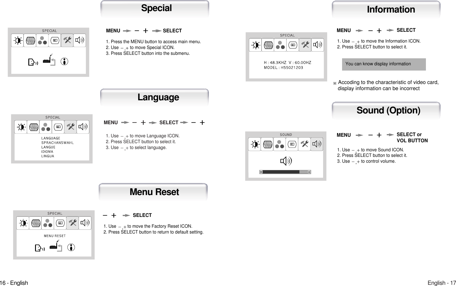 English - 171. Use  to move Language ICON.2. Press SELECT button to select it.3. Use  to select language.MENU SELECTLanguage16 - English1. Use  to move the Information ICON.2. Press SELECT button to select it.MENUAuto-ConfigInformation1. Use  to move the Factory Reset ICON.2. Press SELECT button to return to default setting.Auto-ConfigMenu ResetSELECT1. Use  to move Sound ICON.2. Press SELECT button to select it.3. Use  to control volume.MENUAuto-ConfigSound (Option)SELECT orVOL BUTTONSELECTYou can know display information1. Press the MENU button to access main menu.2. Use  to move Special ICON.3. Press SELECT button into the submenu.MENU SELECTSpecialAccoding to the characteristic of video card, display information can be incorrect