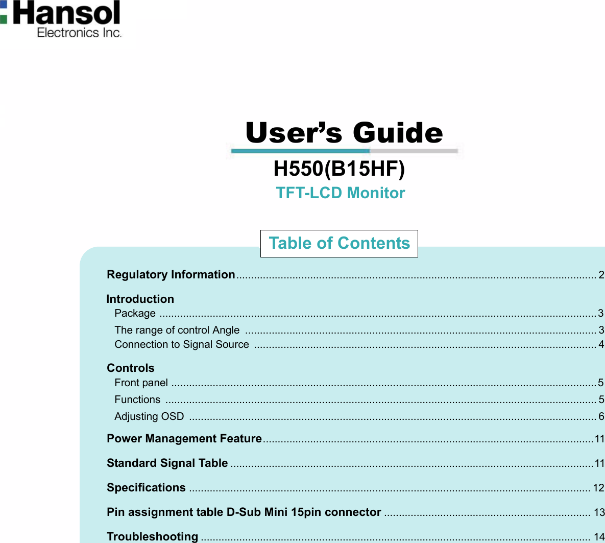                                                                                                                                                             User’s Guide                                  H550(B15HF)                                                        TFT-LCD Monitor                              Regulatory Information.......................................................................................................................... 2                             Introduction                               Package ....................................................................................................................................................3                               The range of control Angle  ....................................................................................................................... 3                               Connection to Signal Source  .................................................................................................................... 4                             Controls                               Front panel ................................................................................................................................................5                               Functions .................................................................................................................................................. 5                               Adjusting OSD  .......................................................................................................................................... 6                             Power Management Feature................................................................................................................11                             Standard Signal Table ...........................................................................................................................11                             Specifications ........................................................................................................................................ 12                             Pin assignment table D-Sub Mini 15pin connector ...................................................................... 13                             Troubleshooting .................................................................................................................................... 14Table of Contents