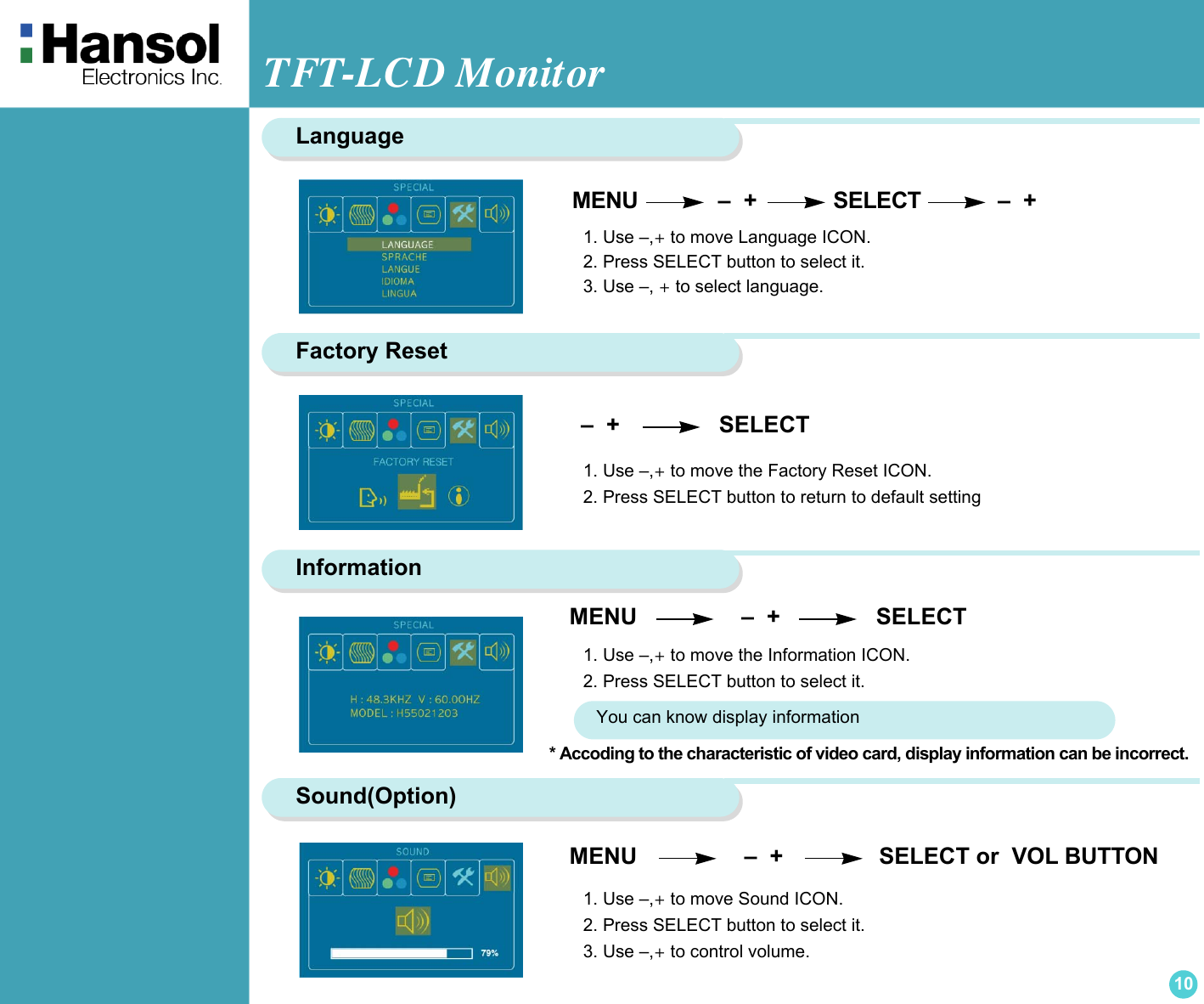 TFT-LCD Monitor10Language MENU                –  +            SELECT            –  +  1. Use –,+ to move Language ICON.2. Press SELECT button to select it.3. Use –, + to select language.Factory Reset1. Use –,+ to move the Factory Reset ICON.2. Press SELECT button to return to default setting  –  +                   SELECTInformationMENU                    –  +               SELECT1. Use –,+ to move the Information ICON.2. Press SELECT button to select it.You can know display information* Accoding to the characteristic of video card, display information can be incorrect.Sound(Option)MENU                    –  +               SELECT or  VOL BUTTON1. Use –,+ to move Sound ICON.2. Press SELECT button to select it.3. Use –,+ to control volume.