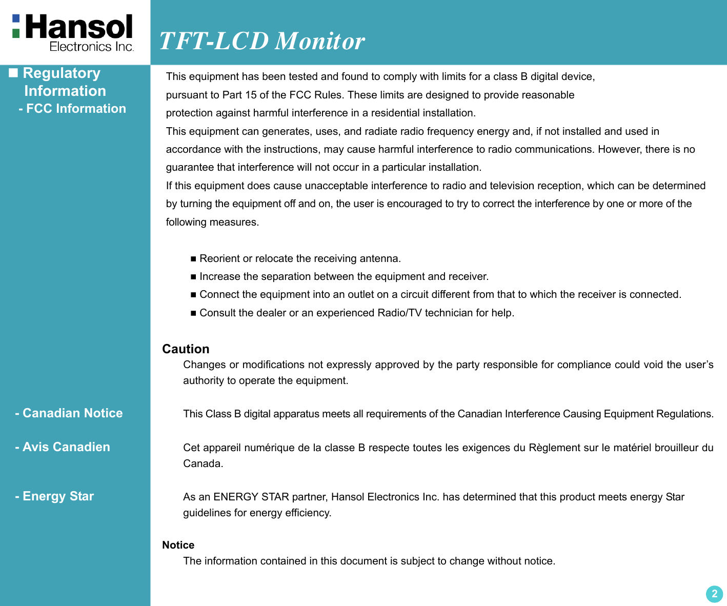 TFT-LCD Monitor2 Regulatory    Information   - FCC Information CautionChanges or modifications not expressly approved by the party responsible for compliance could void the user’sauthority to operate the equipment.  - Canadian Notice This Class B digital apparatus meets all requirements of the Canadian Interference Causing Equipment Regulations.  - Avis Canadien Cet appareil numérique de la classe B respecte toutes les exigences du Règlement sur le matériel brouilleur duCanada.  - Energy Star As an ENERGY STAR partner, Hansol Electronics Inc. has determined that this product meets energy Star guidelines for energy efficiency.NoticeThe information contained in this document is subject to change without notice.This equipment has been tested and found to comply with limits for a class B digital device,pursuant to Part 15 of the FCC Rules. These limits are designed to provide reasonableprotection against harmful interference in a residential installation.This equipment can generates, uses, and radiate radio frequency energy and, if not installed and used in accordance with the instructions, may cause harmful interference to radio communications. However, there is noguarantee that interference will not occur in a particular installation.If this equipment does cause unacceptable interference to radio and television reception, which can be determinedby turning the equipment off and on, the user is encouraged to try to correct the interference by one or more of thefollowing measures.  Reorient or relocate the receiving antenna. Increase the separation between the equipment and receiver. Connect the equipment into an outlet on a circuit different from that to which the receiver is connected. Consult the dealer or an experienced Radio/TV technician for help.