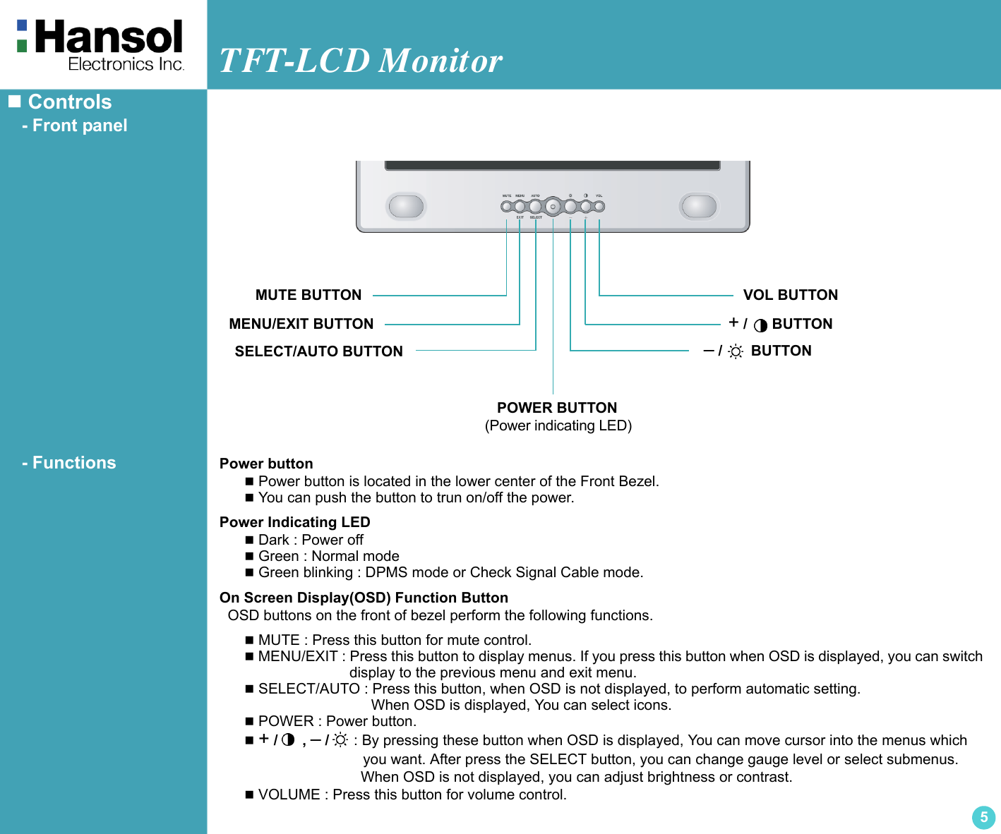 TFT-LCD Monitor5 Controls   - Front panel   - Functions Power button Power button is located in the lower center of the Front Bezel. You can push the button to trun on/off the power.Power Indicating LED Dark : Power off Green : Normal mode Green blinking : DPMS mode or Check Signal Cable mode.On Screen Display(OSD) Function Button  OSD buttons on the front of bezel perform the following functions. MUTE : Press this button for mute control. MENU/EXIT : Press this button to display menus. If you press this button when OSD is displayed, you can switch                          display to the previous menu and exit menu. SELECT/AUTO : Press this button, when OSD is not displayed, to perform automatic setting.                               When OSD is displayed, You can select icons. POWER : Power button. + /      , – /      : By pressing these button when OSD is displayed, You can move cursor into the menus which                             you want. After press the SELECT button, you can change gauge level or select submenus.                              When OSD is not displayed, you can adjust brightness or contrast. VOLUME : Press this button for volume control. – /       BUTTONMENU/EXIT BUTTONSELECT/AUTO BUTTON   POWER BUTTON(Power indicating LED)+ /      BUTTONMUTE BUTTON VOL BUTTON