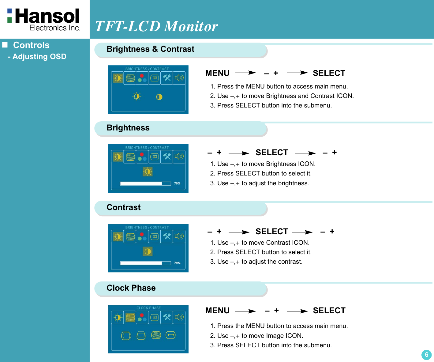 TFT-LCD Monitor6   Controls   - Adjusting OSD   –  +                  SELECT               –  + MENU               –  +               SELECTBrightness &amp; Contrast1. Press the MENU button to access main menu.2. Use –,+ to move Brightness and Contrast ICON.3. Press SELECT button into the submenu.Brightness 1. Use –,+ to move Brightness ICON.2. Press SELECT button to select it.3. Use –,+ to adjust the brightness.Contrast –  +                  SELECT              –  + 1. Use –,+ to move Contrast ICON.2. Press SELECT button to select it.3. Use –,+ to adjust the contrast.Clock PhaseMENU                   –  +               SELECT1. Press the MENU button to access main menu.2. Use –,+ to move Image ICON.3. Press SELECT button into the submenu.