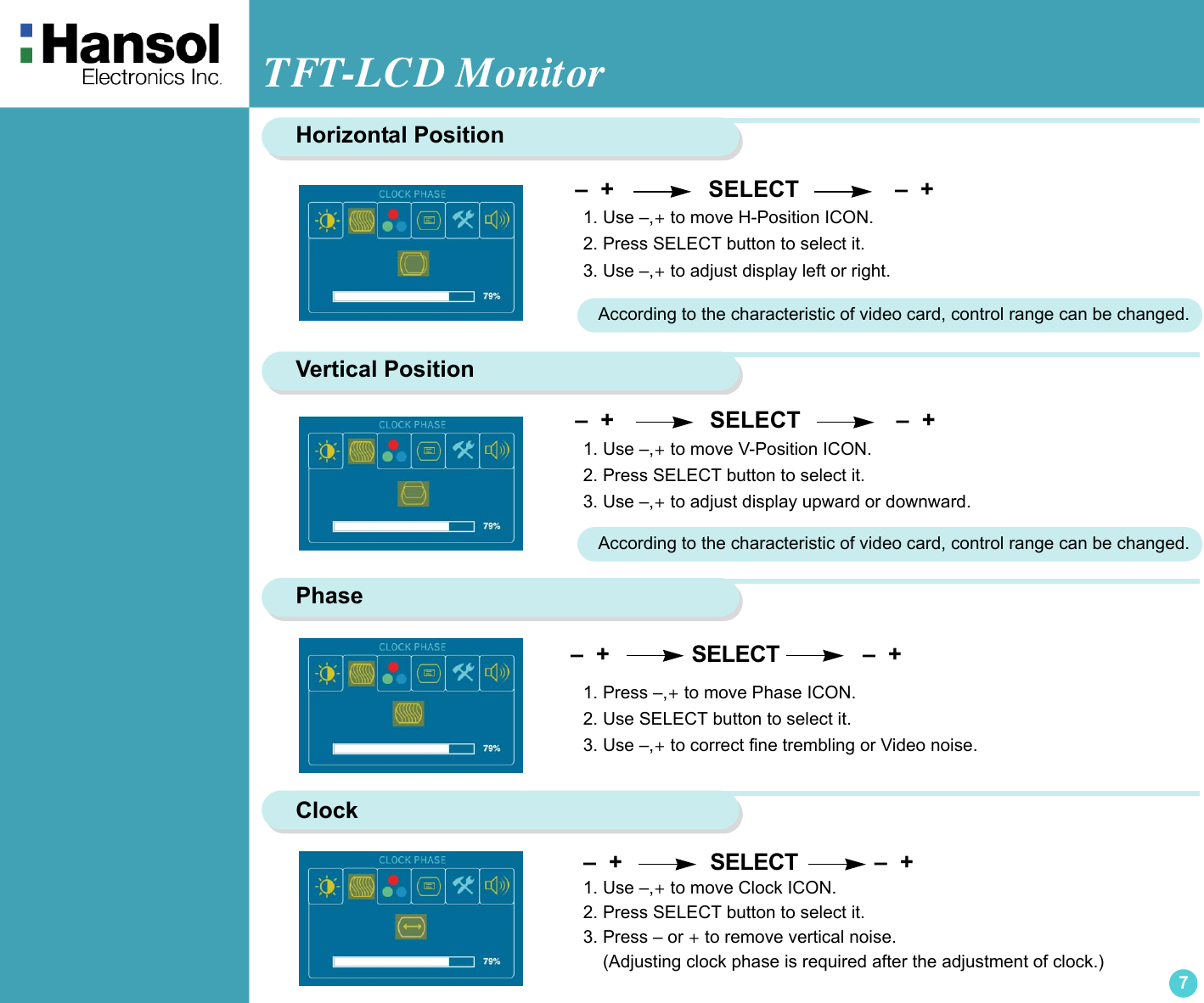 TFT-LCD Monitor7Horizontal PositionVertical Position –  +                  SELECT               –  + 1. Use –,+ to move H-Position ICON.2. Press SELECT button to select it.3. Use –,+ to adjust display left or right.According to the characteristic of video card, control range can be changed.Phase –  +                  SELECT               –  +  1. Use –,+ to move V-Position ICON.2. Press SELECT button to select it.3. Use –,+ to adjust display upward or downward. –  +             SELECT             –  + 1. Press –,+ to move Phase ICON.2. Use SELECT button to select it.3. Use –,+ to correct fine trembling or Video noise.According to the characteristic of video card, control range can be changed.Clock   –  +              SELECT            –  +  1. Use –,+ to move Clock ICON.2. Press SELECT button to select it.3. Press – or + to remove vertical noise.    (Adjusting clock phase is required after the adjustment of clock.)