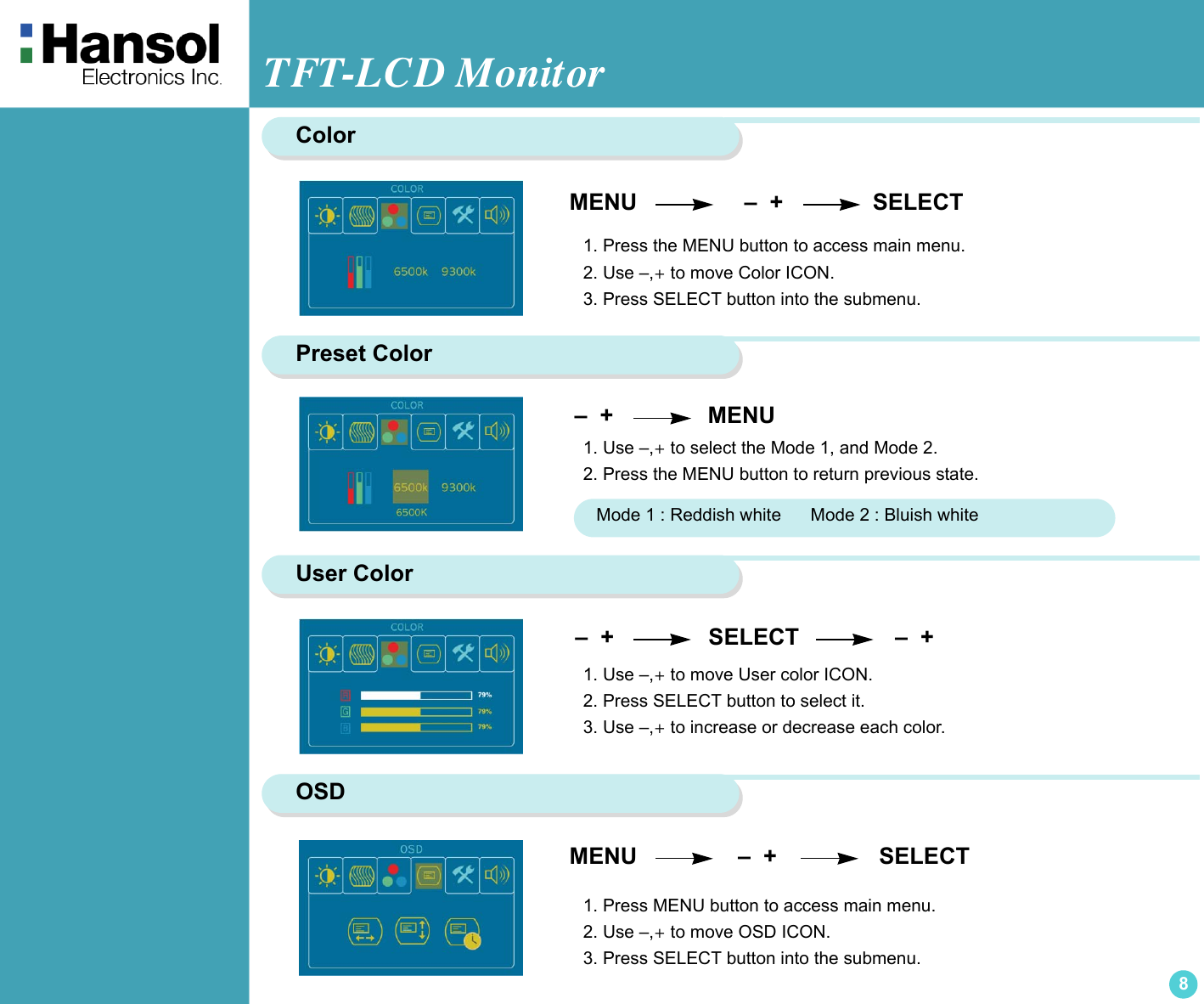 TFT-LCD Monitor8ColorMENU                    –  +              SELECT1. Press the MENU button to access main menu.2. Use –,+ to move Color ICON.3. Press SELECT button into the submenu.Preset Color –  +                  MENU1. Use –,+ to select the Mode 1, and Mode 2.2. Press the MENU button to return previous state.Mode 1 : Reddish white      Mode 2 : Bluish whiteUser Color –  +                  SELECT               –  +   1. Use –,+ to move User color ICON.2. Press SELECT button to select it.3. Use –,+ to increase or decrease each color.OSDMENU                   –  +                SELECT1. Press MENU button to access main menu.2. Use –,+ to move OSD ICON.3. Press SELECT button into the submenu.