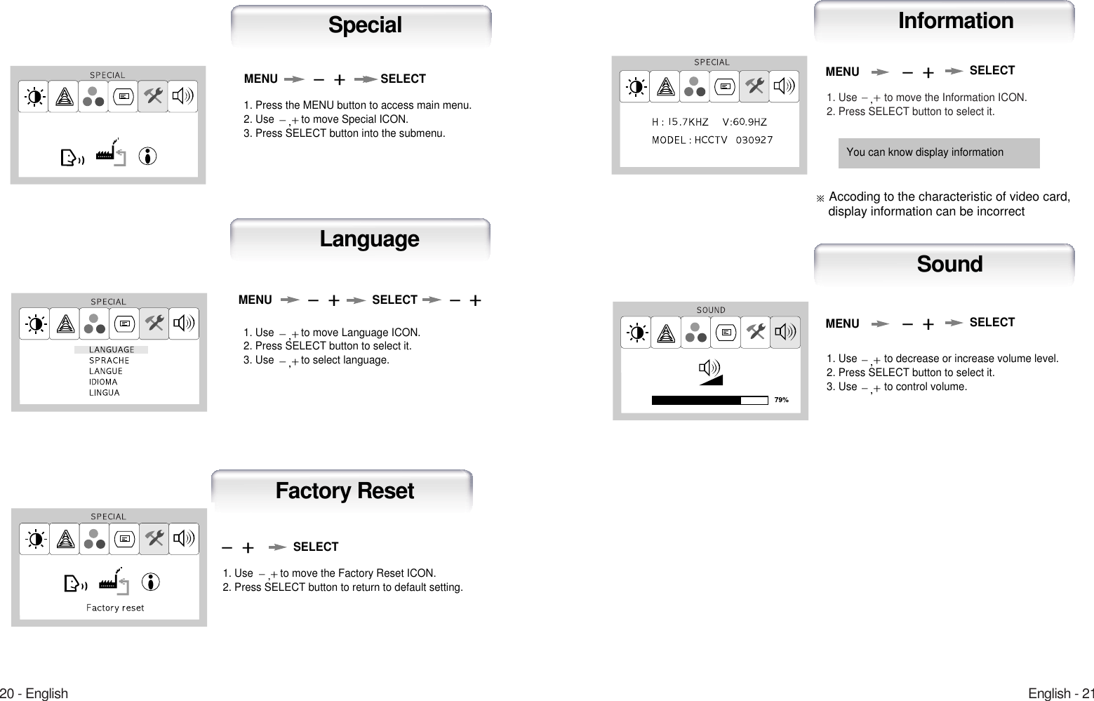 English - 2120 - English1. Use  to move the Information ICON.2. Press SELECT button to select it.MENUAuto-ConfigInformationSELECT1. Use  to decrease or increase volume level.2. Press SELECT button to select it.3. Use  to control volume.MENUAuto-ConfigSound SELECT You can know display informationAccoding to the characteristic of video card, display information can be incorrect1. Use  to move Language ICON.2. Press SELECT button to select it.3. Use  to select language.MENU SELECTLanguage1. Use  to move the Factory Reset ICON.2. Press SELECT button to return to default setting.Auto-ConfigFactory ResetSELECT1. Press the MENU button to access main menu.2. Use  to move Special ICON.3. Press SELECT button into the submenu.MENU SELECTSpecial