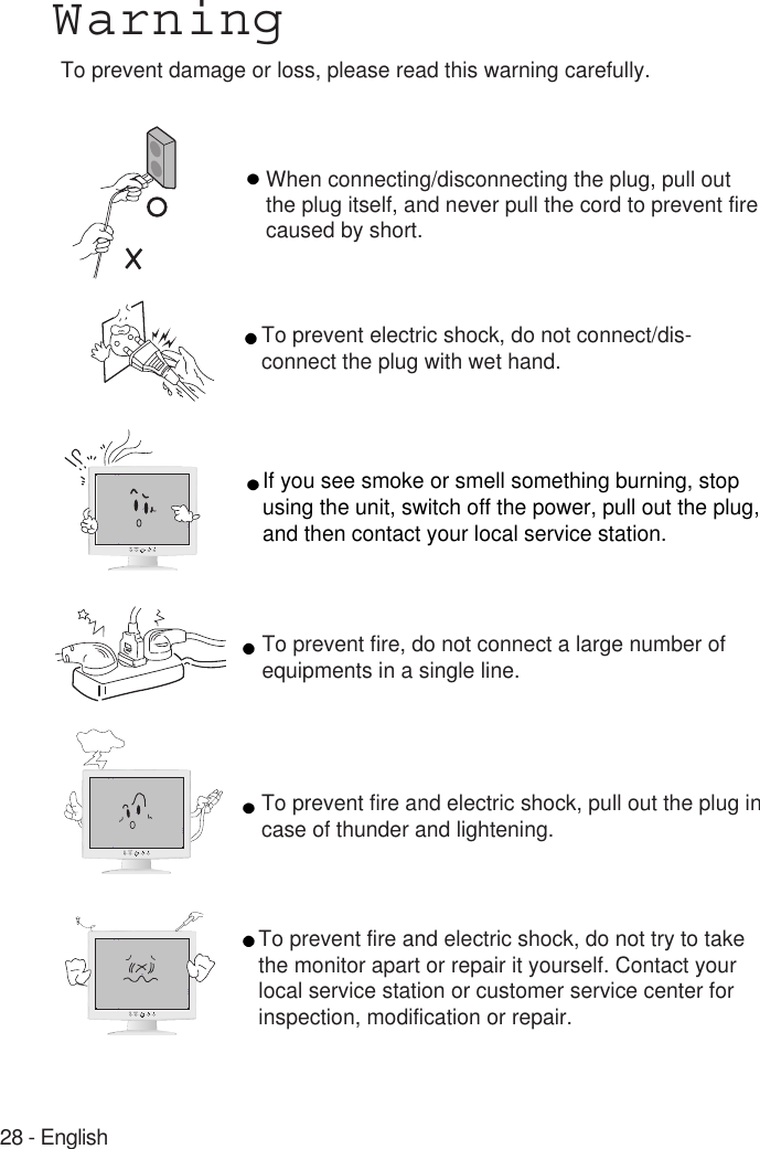 28 - EnglishWarningTo prevent damage or loss, please read this warning carefully.When connecting/disconnecting the plug, pull out the plug itself, and never pull the cord to prevent fire caused by short.To prevent electric shock, do not connect/dis-connect the plug with wet hand.To prevent fire, do not connect a large number ofequipments in a single line.To prevent fire and electric shock, pull out the plug incase of thunder and lightening.To prevent fire and electric shock, do not try to takethe monitor apart or repair it yourself. Contact yourlocal service station or customer service center forinspection, modification or repair.If you see smoke or smell something burning, stopusing the unit, switch off the power, pull out the plug,and then contact your local service station.