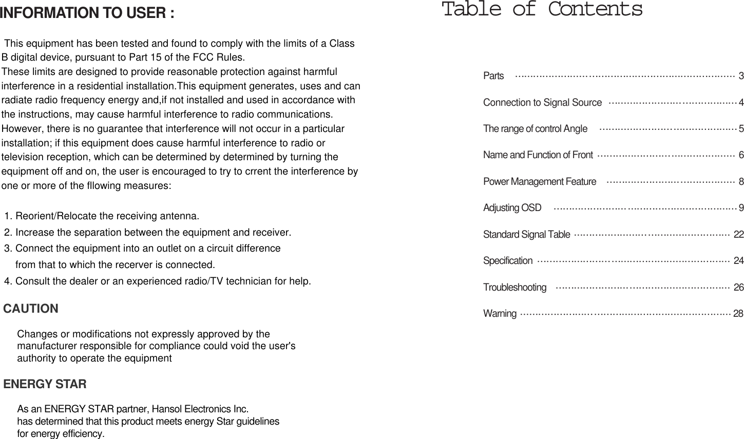 Parts  3Connection to Signal Source 4The range of control Angle 5Name and Function of Front 6Power Management Feature  8Adjusting OSD  9Standard Signal Table  22Specification 24Troubleshooting 26Warning 28Table of ContentsINFORMATION TO USER :This equipment has been tested and found to comply with the limits of a ClassB digital device, pursuant to Part 15 of the FCC Rules.These limits are designed to provide reasonable protection against harmfulinterference in a residential installation.This equipment generates, uses and canradiate radio frequency energy and,if not installed and used in accordance withthe instructions, may cause harmful interference to radio communications. However, there is no guarantee that interference will not occur in a particularinstallation; if this equipment does cause harmful interference to radio ortelevision reception, which can be determined by determined by turning theequipment off and on, the user is encouraged to try to crrent the interference byone or more of the fllowing measures:1. Reorient/Relocate the receiving antenna.2. Increase the separation between the equipment and receiver.3. Connect the equipment into an outlet on a circuit differencefrom that to which the recerver is connected.4. Consult the dealer or an experienced radio/TV technician for help.CAUTIONChanges or modifications not expressly approved by themanufacturer responsible for compliance could void the user&apos;s authority to operate the equipmentENERGY STARAs an ENERGY STAR partner, Hansol Electronics Inc. has determined that this product meets energy Star guidelines for energy efficiency.