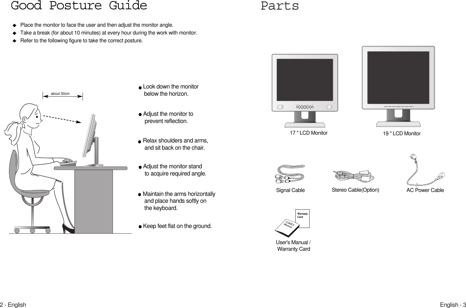 English - 32 - EnglishParts17 &quot; LCD MonitorPlace the monitor to face the user and then adjust the monitor angle.Take a break (for about 10 minutes) at every hour during the work with monitor. Refer to the following figure to take the correct posture. about 50cmLook down the monitorbelow the horizon.Relax shoulders and arms, and sit back on the chair.Adjust the monitor to prevent reflection.Adjust the monitor stand to acquire required angle.Keep feet flat on the ground.Maintain the arms horizontallyand place hands softly on the keyboard.Good Posture GuideUser&apos;s Manual /Warranty CardSignal Cable AC Power CableStereo Cable(Option)19 &quot; LCD Monitor