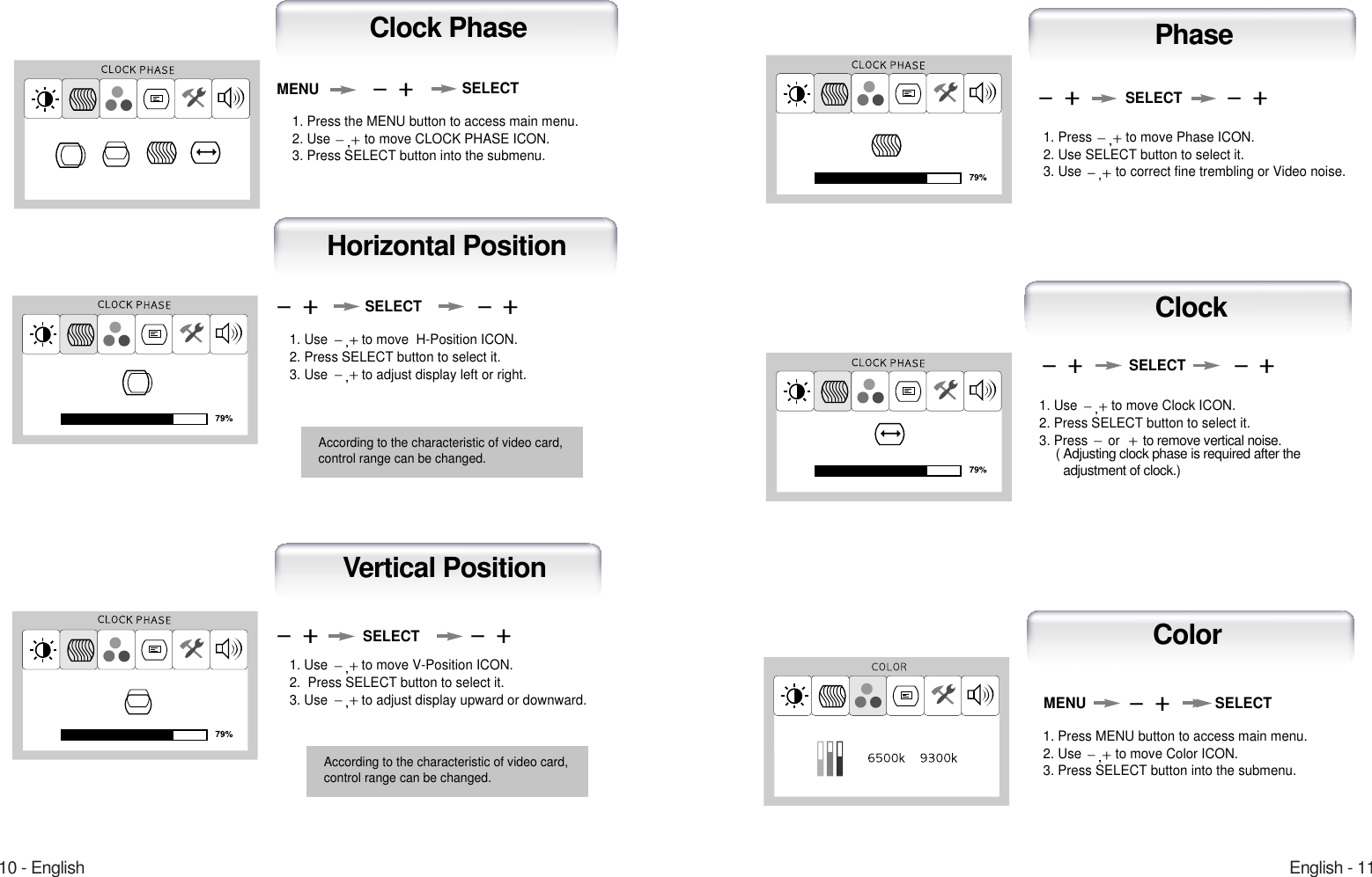 English - 1110 - EnglishHorizontal PositionSELECT1. Use  to move  H-Position ICON.2. Press SELECT button to select it.3. Use  to adjust display left or right.Clock PhaseMENU SELECT1. Press the MENU button to access main menu.2. Use  to move CLOCK PHASE ICON.3. Press SELECT button into the submenu.According to the characteristic of video card,control range can be changed.1. Use  to move V-Position ICON.2.  Press SELECT button to select it.3. Use  to adjust display upward or downward.1. Press  to move Phase ICON.2. Use SELECT button to select it.3. Use  to correct fine trembling or Video noise.1. Use  to move Clock ICON.2. Press SELECT button to select it.3. Press  orto remove vertical noise.( Adjusting clock phase is required after the adjustment of clock.) SELECTSELECTSELECTVertical PositionClockPhaseAccording to the characteristic of video card,control range can be changed.1. Press MENU button to access main menu.2. Use  to move Color ICON.3. Press SELECT button into the submenu.MENU SELECTColor