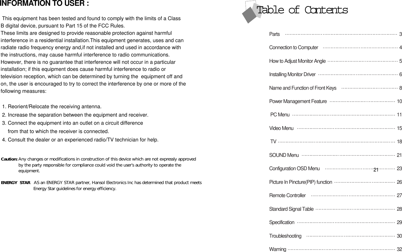 Parts  3Connection to Computer  4How to Adjust Monitor Angle  5Installing Monitor Driver  6Name and Function of Front Keys 8Power Management Feature  10PC Menu 11Video Menu 15TV 18SOUND Menu 21Configuration OSD Menu 23Picture In Pincture(PIP) function 26Remote Controller 27Standard Signal Table 28Specification 29Troubleshooting 30Warning 32Table of Contents21INFORMATION TO USER :This equipment has been tested and found to comply with the limits of a ClassB digital device, pursuant to Part 15 of the FCC Rules.These limits are designed to provide reasonable protection against harmfulinterference in a residential installation.This equipment generates, uses and canradiate radio frequency energy and,if not installed and used in accordance withthe instructions, may cause harmful interference to radio communications. However, there is no guarantee that interference will not occur in a particularinstallation; if this equipment does cause harmful interference to radio ortelevision reception, which can be determined by turning the  equipment off andon, the user is encouraged to try to correct the interference by one or more of thefollowing measures:1. Reorient/Relocate the receiving antenna.2. Increase the separation between the equipment and receiver.3. Connect the equipment into an outlet on a circuit differencefrom that to which the receiver is connected.4. Consult the dealer or an experienced radio/TV technician for help.Caution: Any changes or modifications in construction of this device which are not expressly approvedby the party responsible for compliance could void the user’s authority to operate theequipment.ENERGY STAR  AS an ENERGY STAR partner, Hansol Electronics Inc has determined that product meets             Energy Star guidelines for energy efficiency.  
