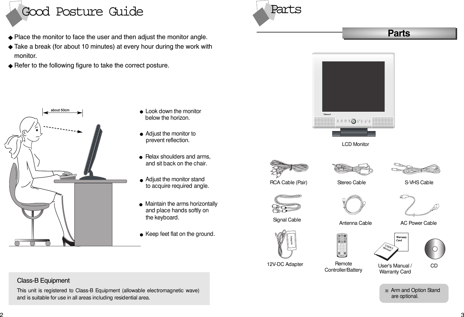 32PartsPartsLCD MonitorPlace the monitor to face the user and then adjust the monitor angle.Take a break (for about 10 minutes) at every hour during the work withmonitor. Refer to the following figure to take the correct posture. about 50cmClass-B EquipmentThis unit is registered to Class-B Equipment (allowable electromagnetic wave)and is suitable for use in all areas including residential area.Look down the monitorbelow the horizon.Relax shoulders and arms, and sit back on the chair.Adjust the monitor to prevent reflection.Adjust the monitor stand to acquire required angle.Keep feet flat on the ground.Maintain the arms horizontallyand place hands softly on the keyboard.Good Posture GuideRCA Cable (Pair)  Stereo Cable S-VHS Cable12V-DC Adapter RemoteController/Battery User&apos;s Manual /Warranty Card CDSignal Cable Antenna Cable AC Power CableArm and Option Stand are optional.