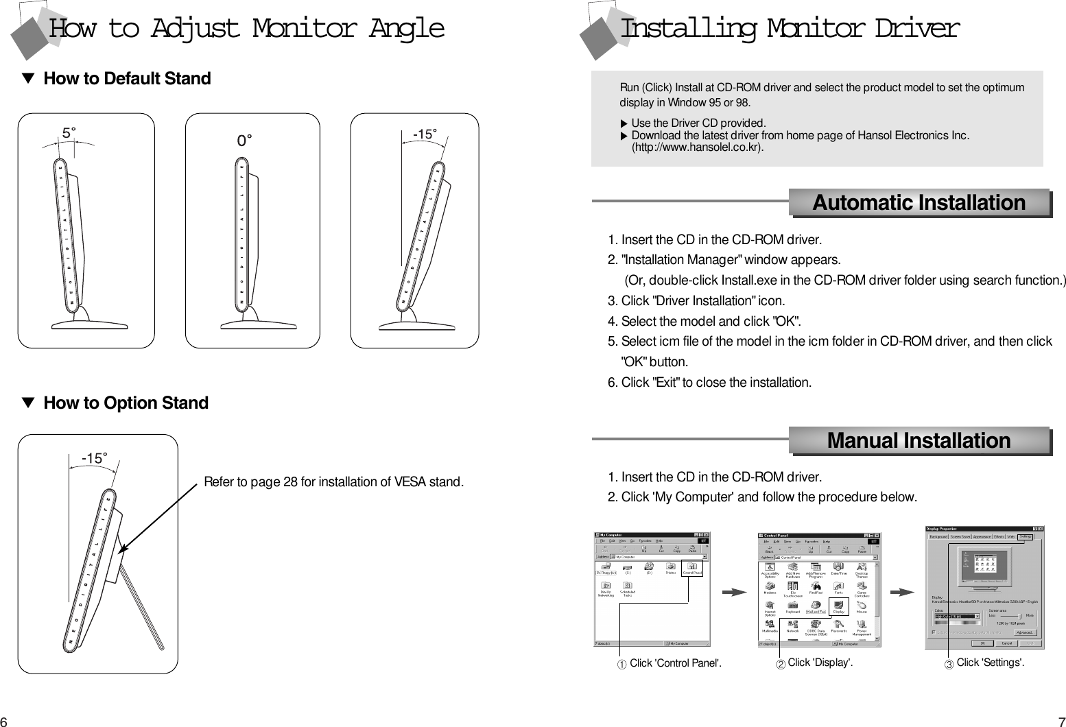 76Installing Monitor Driver1. Insert the CD in the CD-ROM driver. 2. &quot;Installation Manager&quot; window appears.(Or, double-click Install.exe in the CD-ROM driver folder using search function.) 3. Click &quot;Driver Installation&quot; icon.4. Select the model and click &quot;OK&quot;.5. Select icm file of the model in the icm folder in CD-ROM driver, and then click  &quot;OK&quot; button.6. Click &quot;Exit&quot; to close the installation.Automatic InstallationManual Installation1. Insert the CD in the CD-ROM driver.2. Click &apos;My Computer&apos; and follow the procedure below.How to Adjust Monitor AngleHow to Default StandHow to Option StandRefer to page 28 for installation of VESA stand.Click &apos;Control Panel&apos;. Click &apos;Display&apos;. Click &apos;Settings&apos;.Run (Click) Install at CD-ROM driver and select the product model to set the optimumdisplay in Window 95 or 98.Use the Driver CD provided.Download the latest driver from home page of Hansol Electronics Inc. (http://www.hansolel.co.kr).