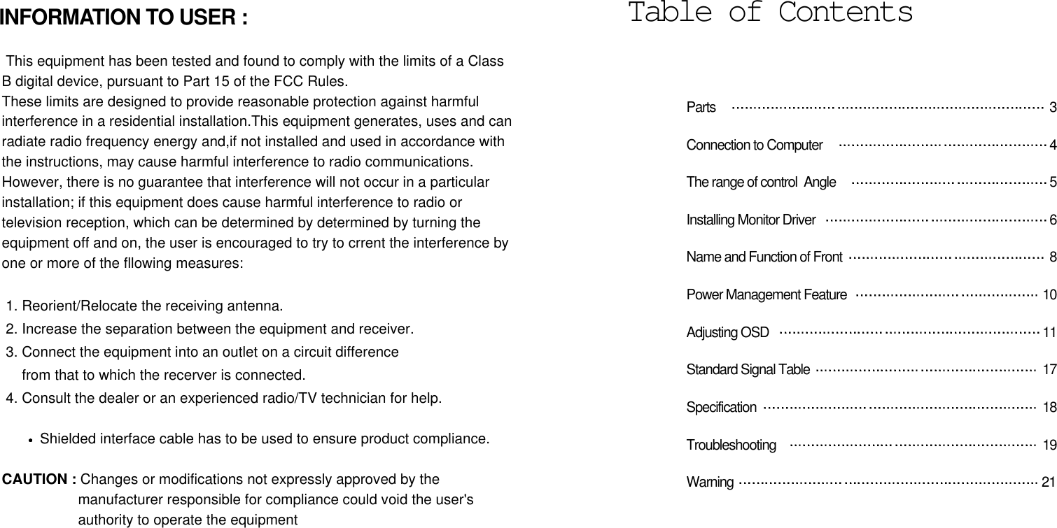 Parts  3Connection to Computer  4The range of control  Angle  5Installing Monitor Driver  6Name and Function of Front 8Power Management Feature  10Adjusting OSD  11Standard Signal Table  17Specification 18Troubleshooting 19Warning 21Table of ContentsINFORMATION TO USER :This equipment has been tested and found to comply with the limits of a ClassB digital device, pursuant to Part 15 of the FCC Rules.These limits are designed to provide reasonable protection against harmfulinterference in a residential installation.This equipment generates, uses and canradiate radio frequency energy and,if not installed and used in accordance withthe instructions, may cause harmful interference to radio communications. However, there is no guarantee that interference will not occur in a particularinstallation; if this equipment does cause harmful interference to radio ortelevision reception, which can be determined by determined by turning theequipment off and on, the user is encouraged to try to crrent the interference byone or more of the fllowing measures:1. Reorient/Relocate the receiving antenna.2. Increase the separation between the equipment and receiver.3. Connect the equipment into an outlet on a circuit differencefrom that to which the recerver is connected.4. Consult the dealer or an experienced radio/TV technician for help.Shielded interface cable has to be used to ensure product compliance. CAUTION : Changes or modifications not expressly approved by themanufacturer responsible for compliance could void the user&apos;s authority to operate the equipment