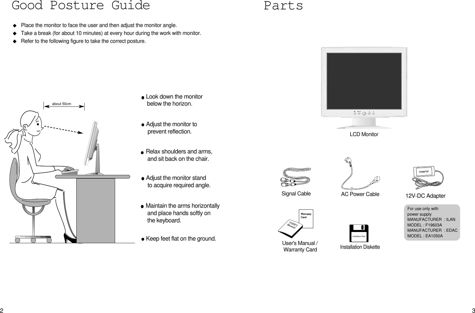 32PartsLCD MonitorPlace the monitor to face the user and then adjust the monitor angle.Take a break (for about 10 minutes) at every hour during the work with monitor. Refer to the following figure to take the correct posture. about 50cmLook down the monitorbelow the horizon.Relax shoulders and arms, and sit back on the chair.Adjust the monitor to prevent reflection.Adjust the monitor stand to acquire required angle.Keep feet flat on the ground.Maintain the arms horizontallyand place hands softly on the keyboard.Good Posture Guide12V-DC AdapterUser&apos;s Manual /Warranty CardSignal Cable AC Power CableInstallation DiskInstallation DisketteFor use only with power supplyMANUFACTURER: ILANMODEL : F19603AMANUFACTURER: EDACMODEL : EA1050A