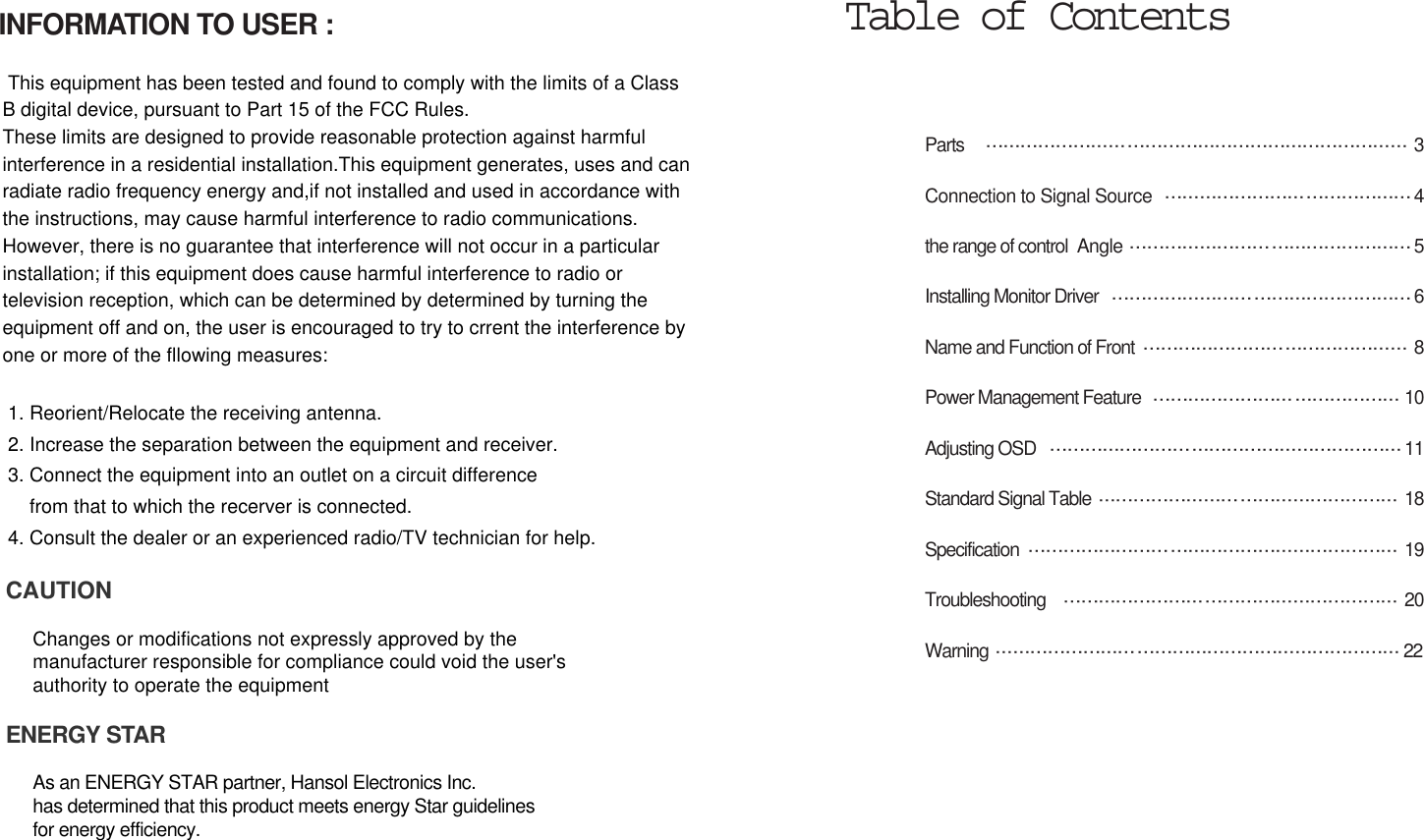 Parts  3Connection to Signal Source 4the range of control  Angle 5Installing Monitor Driver  6Name and Function of Front 8Power Management Feature  10Adjusting OSD  11Standard Signal Table  18Specification 19Troubleshooting 20Warning 22Table of ContentsINFORMATION TO USER :This equipment has been tested and found to comply with the limits of a ClassB digital device, pursuant to Part 15 of the FCC Rules.These limits are designed to provide reasonable protection against harmfulinterference in a residential installation.This equipment generates, uses and canradiate radio frequency energy and,if not installed and used in accordance withthe instructions, may cause harmful interference to radio communications. However, there is no guarantee that interference will not occur in a particularinstallation; if this equipment does cause harmful interference to radio ortelevision reception, which can be determined by determined by turning theequipment off and on, the user is encouraged to try to crrent the interference byone or more of the fllowing measures:1. Reorient/Relocate the receiving antenna.2. Increase the separation between the equipment and receiver.3. Connect the equipment into an outlet on a circuit differencefrom that to which the recerver is connected.4. Consult the dealer or an experienced radio/TV technician for help.CAUTIONChanges or modifications not expressly approved by themanufacturer responsible for compliance could void the user&apos;s authority to operate the equipmentENERGY STARAs an ENERGY STAR partner, Hansol Electronics Inc. has determined that this product meets energy Star guidelines for energy efficiency.