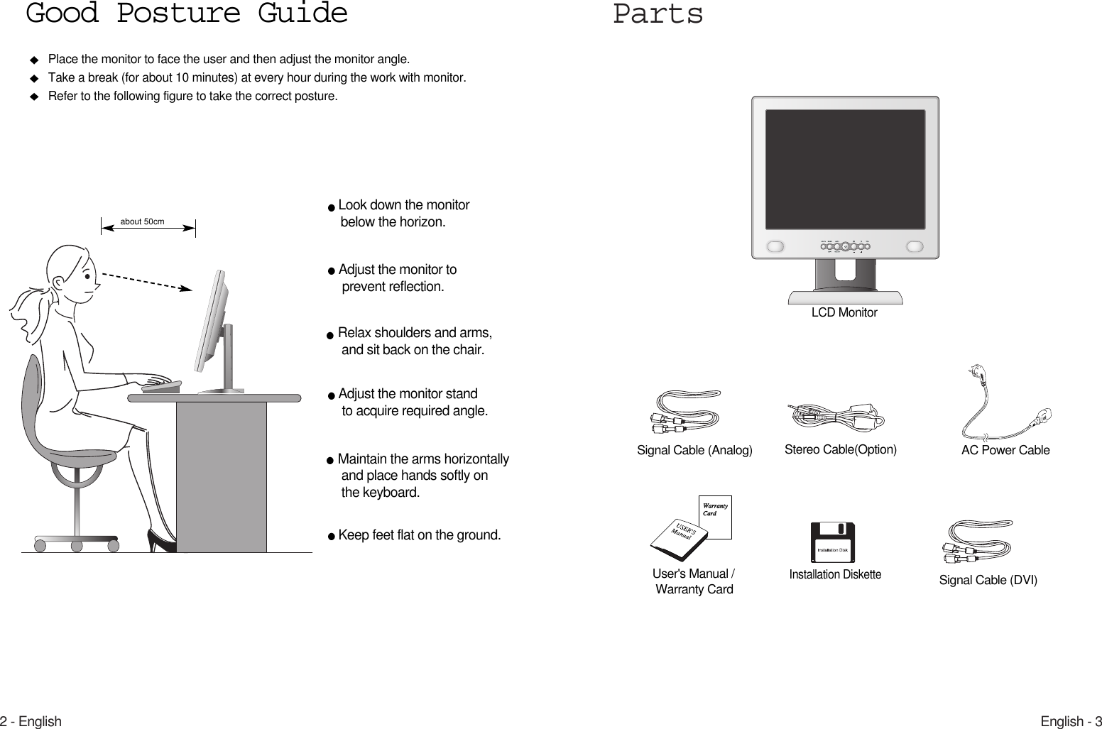 English - 32 - EnglishPartsLCD MonitorPlace the monitor to face the user and then adjust the monitor angle.Take a break (for about 10 minutes) at every hour during the work with monitor. Refer to the following figure to take the correct posture. about 50cmLook down the monitorbelow the horizon.Relax shoulders and arms, and sit back on the chair.Adjust the monitor to prevent reflection.Adjust the monitor stand to acquire required angle.Keep feet flat on the ground.Maintain the arms horizontallyand place hands softly on the keyboard.Good Posture GuideUser&apos;s Manual /Warranty CardSignal Cable (Analog) AC Power CableInstallation DisketteStereo Cable(Option)Signal Cable (DVI)