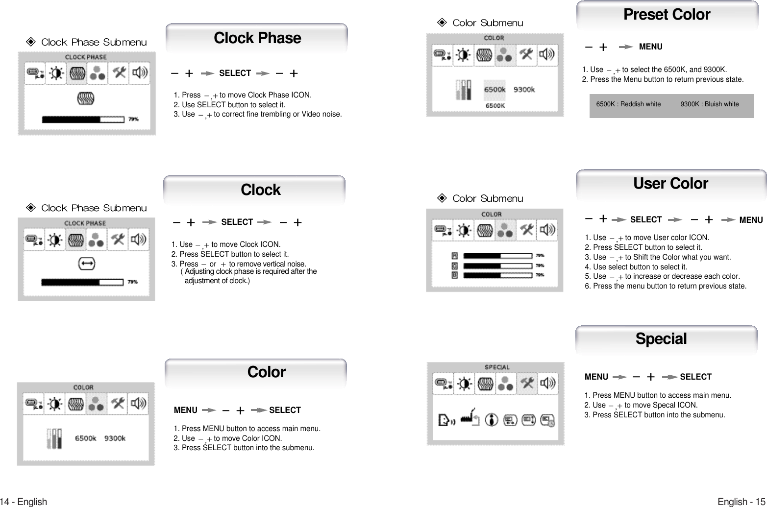 English - 1514 - EnglishUser Color1. Use  to move User color ICON.2. Press SELECT button to select it.3. Use  to Shift the Color what you want.4. Use select button to select it.5. Use  to increase or decrease each color.6. Press the menu button to return previous state.1. Use  to select the 6500K, and 9300K.2. Press the Menu button to return previous state.6500K : Reddish white 9300K : Bluish whiteMENUMENUSELECTPreset Color1. Press MENU button to access main menu.2. Use  to move Specal ICON.3. Press SELECT button into the submenu.MENU SELECTSpecial1. Press  to move Clock Phase ICON.2. Use SELECT button to select it.3. Use  to correct fine trembling or Video noise.1. Use  to move Clock ICON.2. Press SELECT button to select it.3. Press  orto remove vertical noise.( Adjusting clock phase is required after the adjustment of clock.) SELECTSELECTClockClock Phase1. Press MENU button to access main menu.2. Use  to move Color ICON.3. Press SELECT button into the submenu.MENU SELECTColor