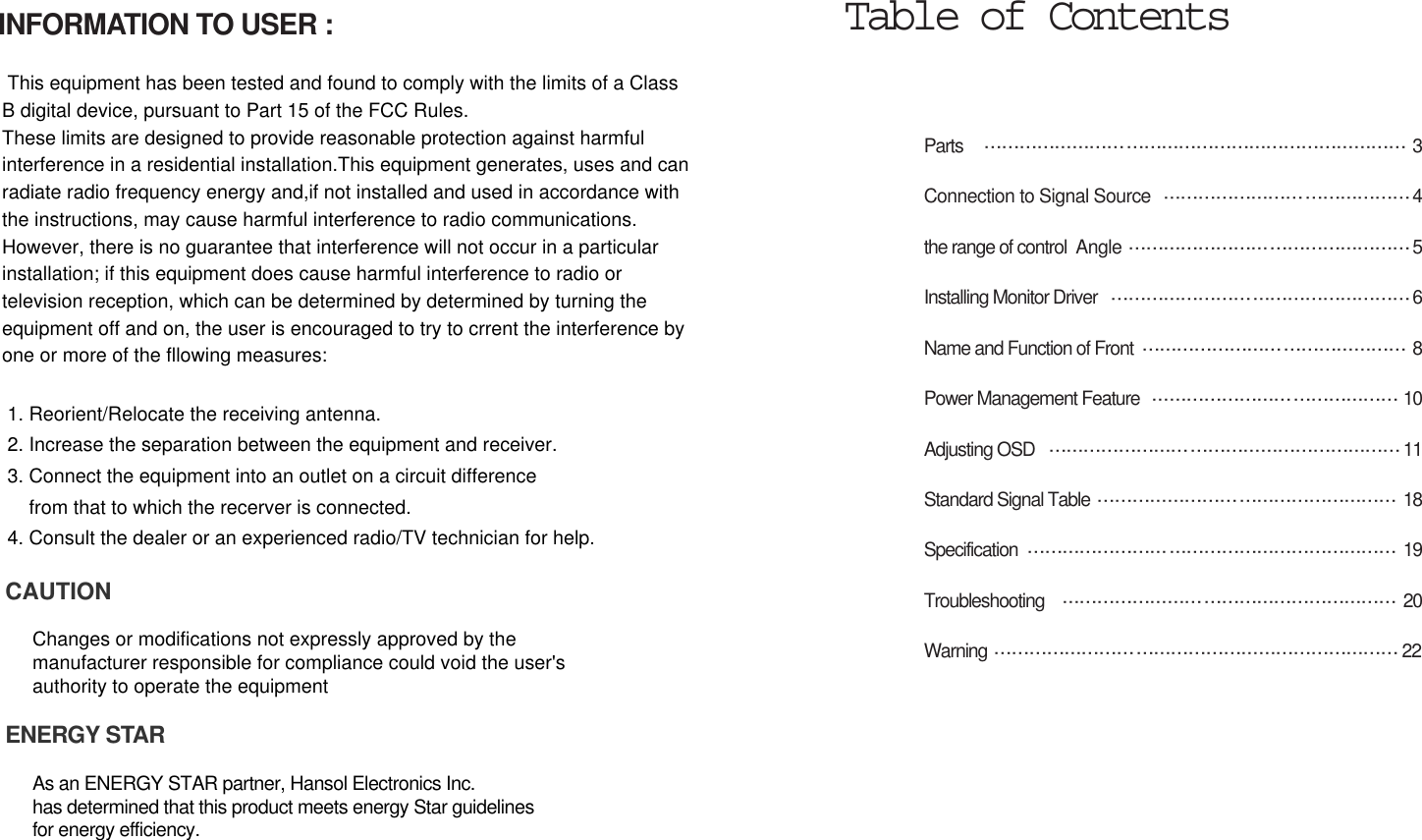 Parts  3Connection to Signal Source 4the range of control  Angle 5Installing Monitor Driver  6Name and Function of Front 8Power Management Feature  10Adjusting OSD  11Standard Signal Table  18Specification 19Troubleshooting 20Warning 22Table of ContentsINFORMATION TO USER :This equipment has been tested and found to comply with the limits of a ClassB digital device, pursuant to Part 15 of the FCC Rules.These limits are designed to provide reasonable protection against harmfulinterference in a residential installation.This equipment generates, uses and canradiate radio frequency energy and,if not installed and used in accordance withthe instructions, may cause harmful interference to radio communications. However, there is no guarantee that interference will not occur in a particularinstallation; if this equipment does cause harmful interference to radio ortelevision reception, which can be determined by determined by turning theequipment off and on, the user is encouraged to try to crrent the interference byone or more of the fllowing measures:1. Reorient/Relocate the receiving antenna.2. Increase the separation between the equipment and receiver.3. Connect the equipment into an outlet on a circuit differencefrom that to which the recerver is connected.4. Consult the dealer or an experienced radio/TV technician for help.CAUTIONChanges or modifications not expressly approved by themanufacturer responsible for compliance could void the user&apos;s authority to operate the equipmentENERGY STARAs an ENERGY STAR partner, Hansol Electronics Inc. has determined that this product meets energy Star guidelines for energy efficiency.