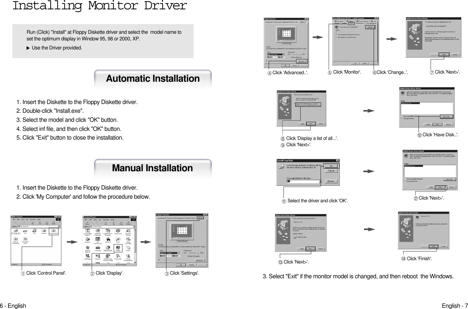 English - 76 - EnglishClick &apos;Finish&apos;.Click &apos;Next&gt;&apos;.Click &apos;Advanced..&apos;. Click &apos;Next&gt;&apos;.Click &apos;Monitor&apos;. Click &apos;Change..&apos;.Click &apos;Display a list of all...&apos;.Click &apos;Next&gt;&apos;.Click &apos;Have Disk..&apos;.Select the driver and click &apos;OK&apos;. Click &apos;Next&gt;&apos;.3. Select &quot;Exit&quot; if the monitor model is changed, and then reboot  the Windows.Installing Monitor Driver1. Insert the Diskette to the Floppy Diskette driver. 2. Double-click &quot;Install.exe&quot;. 3. Select the model and click &quot;OK&quot; button.4. Select inf file, and then click &quot;OK&quot; button.5. Click &quot;Exit&quot; button to close the installation.Automatic InstallationManual Installation1. Insert the Diskette to the Floppy Diskette driver.2. Click &apos;My Computer&apos; and follow the procedure below.Click &apos;Control Panel&apos;. Click &apos;Display&apos;. Click &apos;Settings&apos;.Run (Click) &quot;Install&quot; at Floppy Diskette driver and select the  model name toset the optimum display in Window 95, 98 or 2000, XP.Use the Driver provided.
