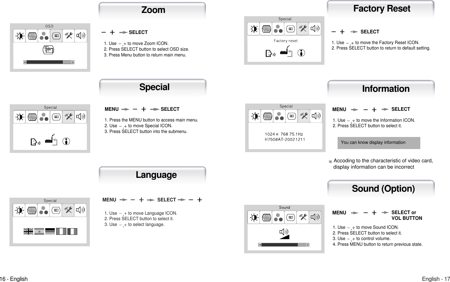 English - 171. Use  to move Language ICON.2. Press SELECT button to select it.3. Use  to select language.MENU SELECTLanguage16 - English1. Use  to move the Information ICON.2. Press SELECT button to select it.MENUAuto-ConfigInformation1. Use  to move the Factory Reset ICON.2. Press SELECT button to return to default setting.Auto-ConfigFactory ResetSELECT1. Use  to move Sound ICON.2. Press SELECT button to select it.3. Use  to control volume.4. Press MENU button to return previous state.MENUAuto-ConfigSound (Option)SELECT orVOL BUTTONSELECTYou can know display information1. Use  to move Zoom ICON.2. Press SELECT button to select OSD size.3. Press Menu button to return main menu.SELECTZoom1. Press the MENU button to access main menu.2. Use  to move Special ICON.3. Press SELECT button into the submenu.MENU SELECTSpecialAccoding to the characteristic of video card, display information can be incorrect