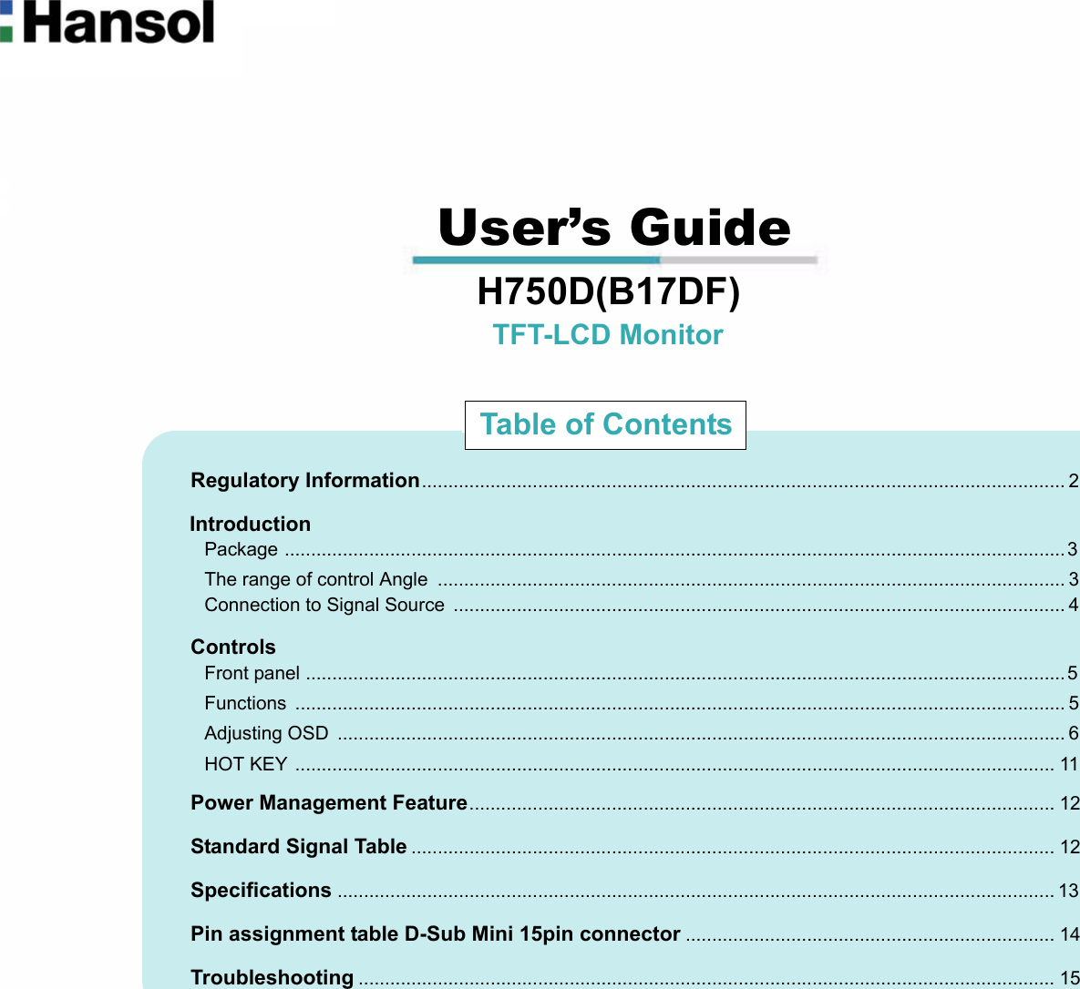                                                                                                                                                             User’s Guide                                 H750D(B17DF)                                                        TFT-LCD Monitor                              Regulatory Information.......................................................................................................................... 2                             Introduction                               Package ....................................................................................................................................................3                               The range of control Angle  ....................................................................................................................... 3                               Connection to Signal Source  .................................................................................................................... 4                             Controls                               Front panel ................................................................................................................................................5                               Functions .................................................................................................................................................. 5                               Adjusting OSD  .......................................................................................................................................... 6                               HOT KEY ................................................................................................................................................ 11                             Power Management Feature............................................................................................................... 12                             Standard Signal Table .......................................................................................................................... 12                             Specifications ........................................................................................................................................ 13                             Pin assignment table D-Sub Mini 15pin connector ...................................................................... 14                             Troubleshooting .................................................................................................................................... 15Table of Contents