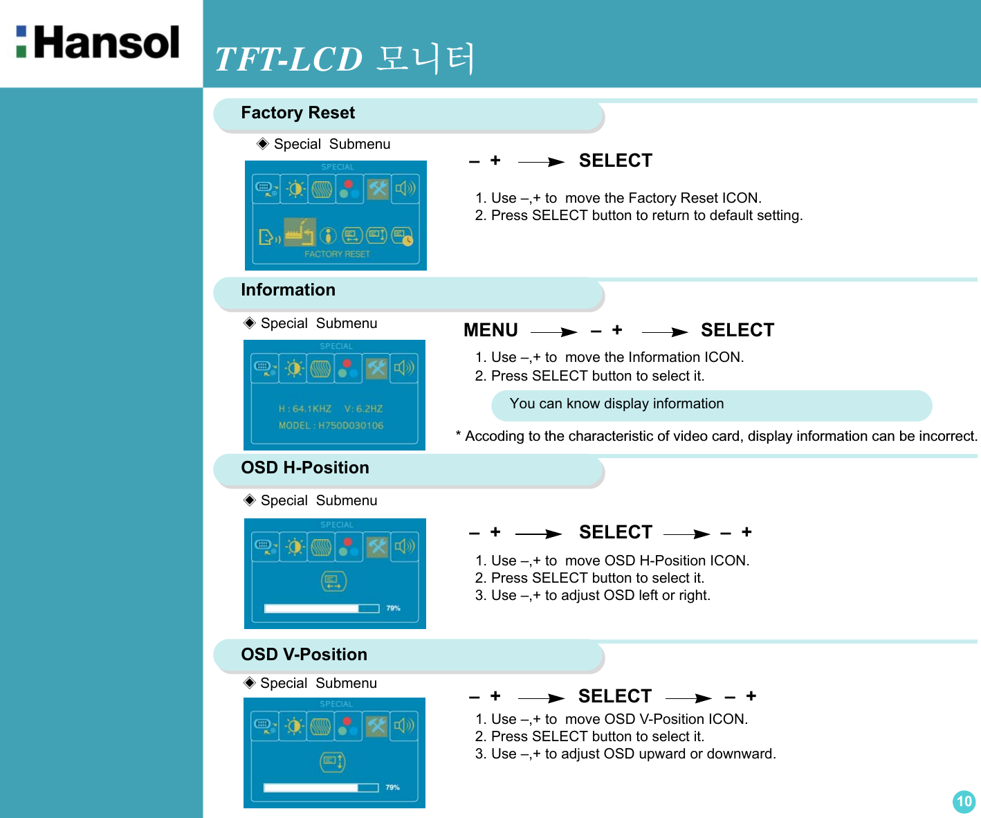 TFT-LCD 모니터10 –  +                SELECT              –  +   –  +               SELECT             –  +  Factory Reset –  +               SELECT1. Use –,+ to  move the Factory Reset ICON.2. Press SELECT button to return to default setting.Information 1. Use –,+ to  move the Information ICON.2. Press SELECT button to select it.OSD H-Position1. Use –,+ to  move OSD H-Position ICON.2. Press SELECT button to select it.3. Use –,+ to adjust OSD left or right.OSD V-Position1. Use –,+ to  move OSD V-Position ICON.2. Press SELECT button to select it.3. Use –,+ to adjust OSD upward or downward.◈ Special  Submenu MENU               –  +               SELECT◈ Special  Submenu◈Special  Submenu◈ Special  SubmenuYou can know display information* Accoding to the characteristic of video card, display information can be incorrect.