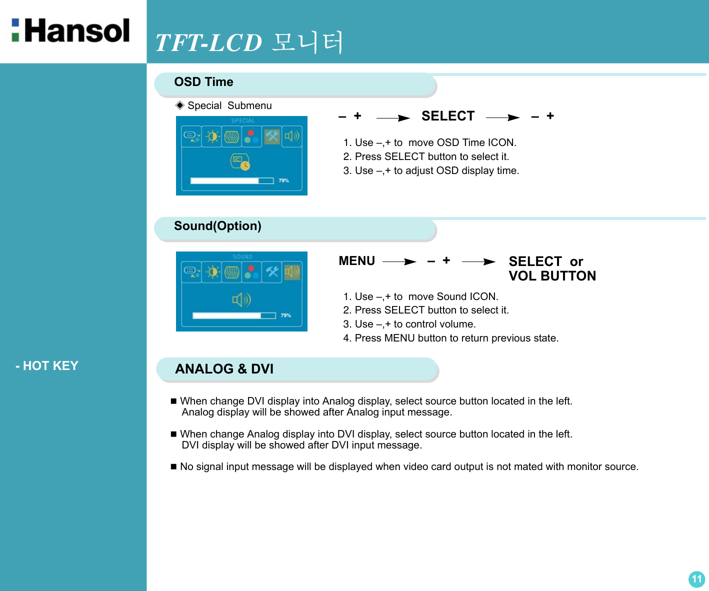 TFT-LCD 모니터11      - HOT KEY When change DVI display into Analog display, select source button located in the left.     Analog display will be showed after Analog input message. When change Analog display into DVI display, select source button located in the left.     DVI display will be showed after DVI input message. No signal input message will be displayed when video card output is not mated with monitor source. OSD Time1. Use –,+ to  move OSD Time ICON.2. Press SELECT button to select it.3. Use –,+ to adjust OSD display time. –  +                 SELECT               –  + Sound(Option)1. Use –,+ to  move Sound ICON.2. Press SELECT button to select it.3. Use –,+ to control volume.4. Press MENU button to return previous state. MENU               –  +                              ANALOG &amp; DVI◈Special  SubmenuSELECT  orVOL BUTTON