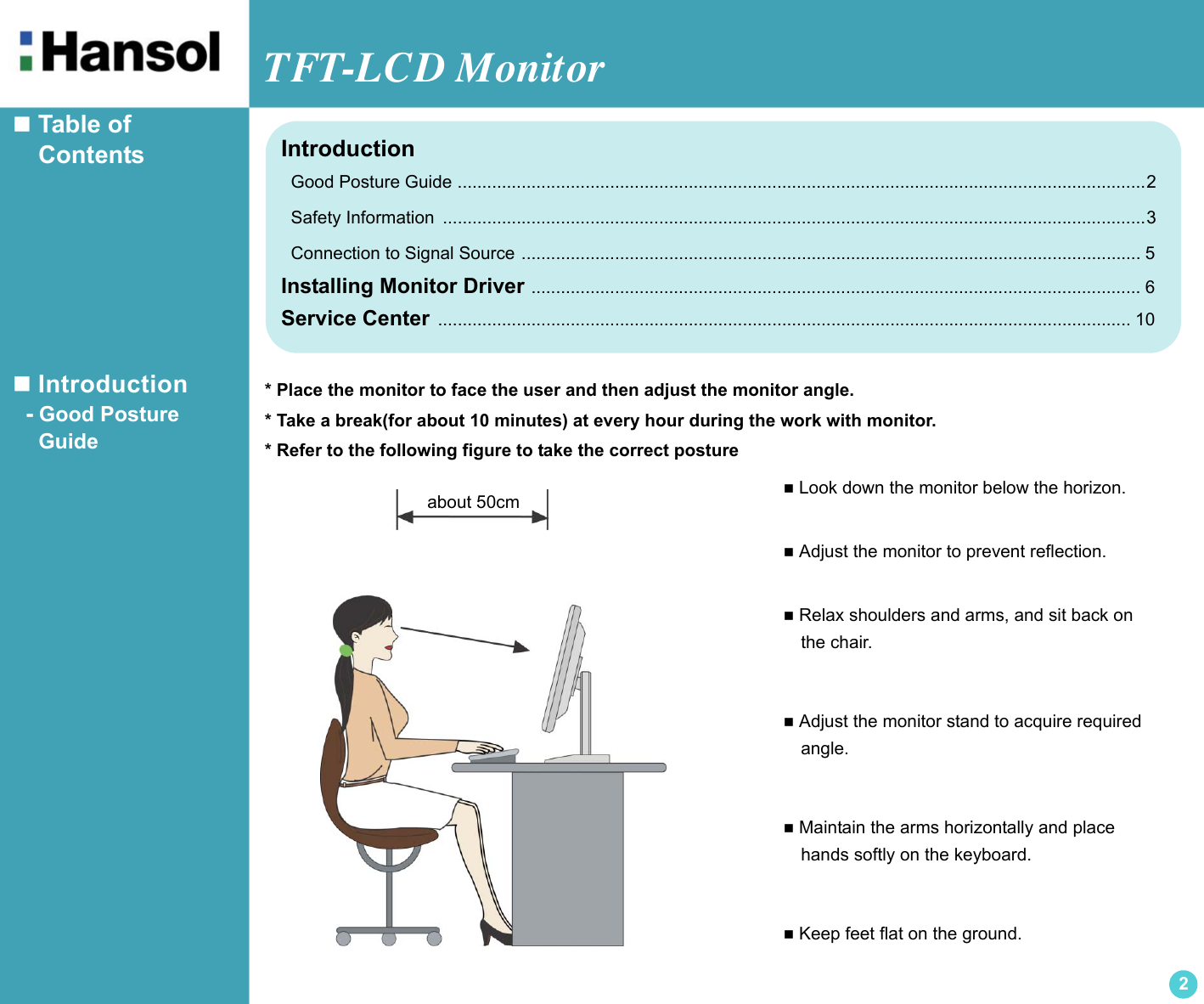 TFT-LCD Monitor2 Table of     Contents Introduction  - Good Posture     Guide Look down the monitor below the horizon. Adjust the monitor to prevent reflection. Relax shoulders and arms, and sit back on  the chair. Adjust the monitor stand to acquire required  angle. Maintain the arms horizontally and place  hands softly on the keyboard. Keep feet flat on the ground.about 50cmIntroduction  Good Posture Guide ............................................................................................................................................2  Safety Information  ...............................................................................................................................................3  Connection to Signal Source .............................................................................................................................. 5Installing Monitor Driver ............................................................................................................................ 6Service Center ............................................................................................................................................. 10* Place the monitor to face the user and then adjust the monitor angle.* Take a break(for about 10 minutes) at every hour during the work with monitor.* Refer to the following figure to take the correct posture