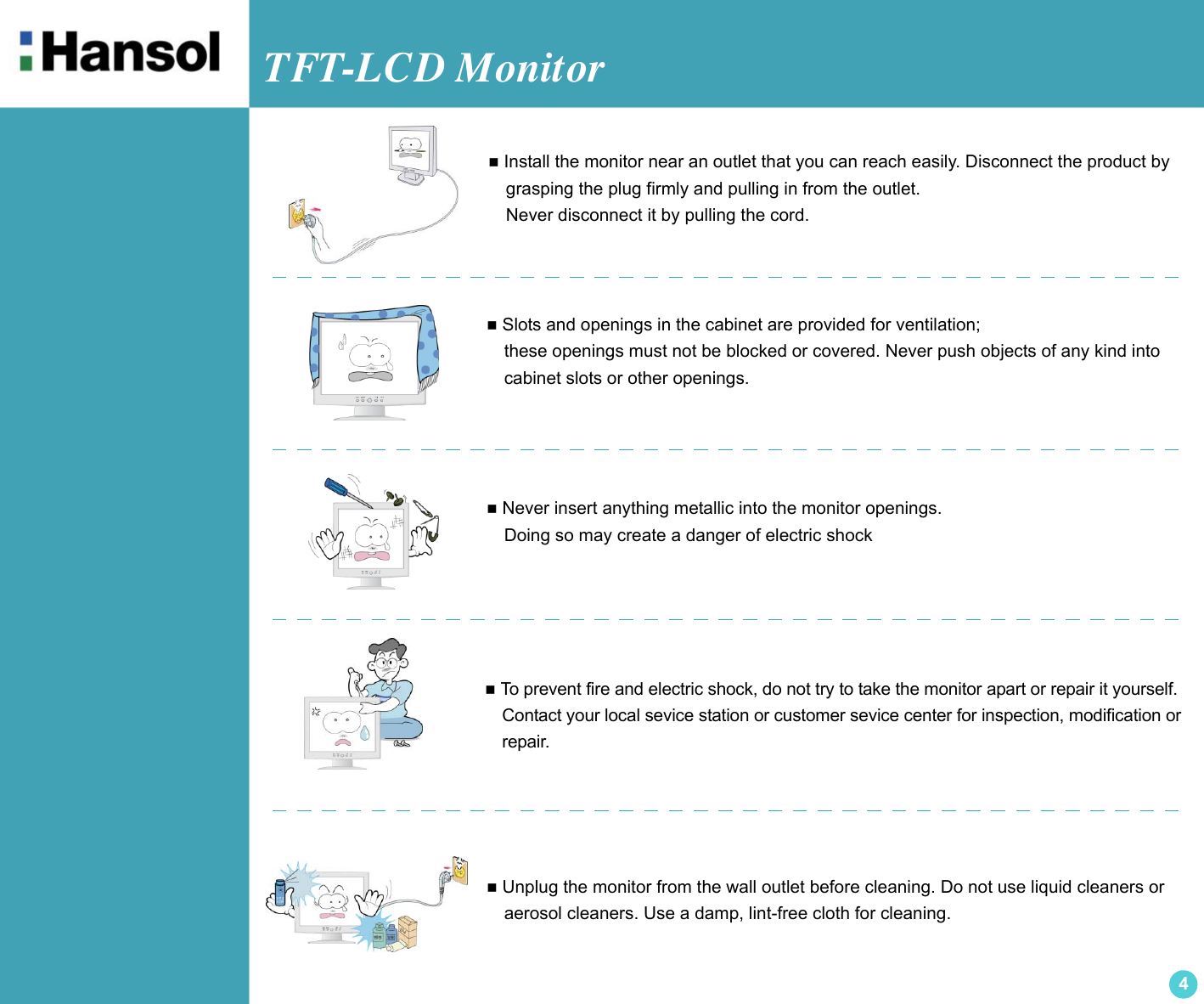 TFT-LCD Monitor4 Install the monitor near an outlet that you can reach easily. Disconnect the product by  grasping the plug firmly and pulling in from the outlet.  Never disconnect it by pulling the cord. Slots and openings in the cabinet are provided for ventilation;  these openings must not be blocked or covered. Never push objects of any kind into    cabinet slots or other openings. To prevent fire and electric shock, do not try to take the monitor apart or repair it yourself.  Contact your local sevice station or customer sevice center for inspection, modification or  repair. Unplug the monitor from the wall outlet before cleaning. Do not use liquid cleaners or  aerosol cleaners. Use a damp, lint-free cloth for cleaning. Never insert anything metallic into the monitor openings.  Doing so may create a danger of electric shock