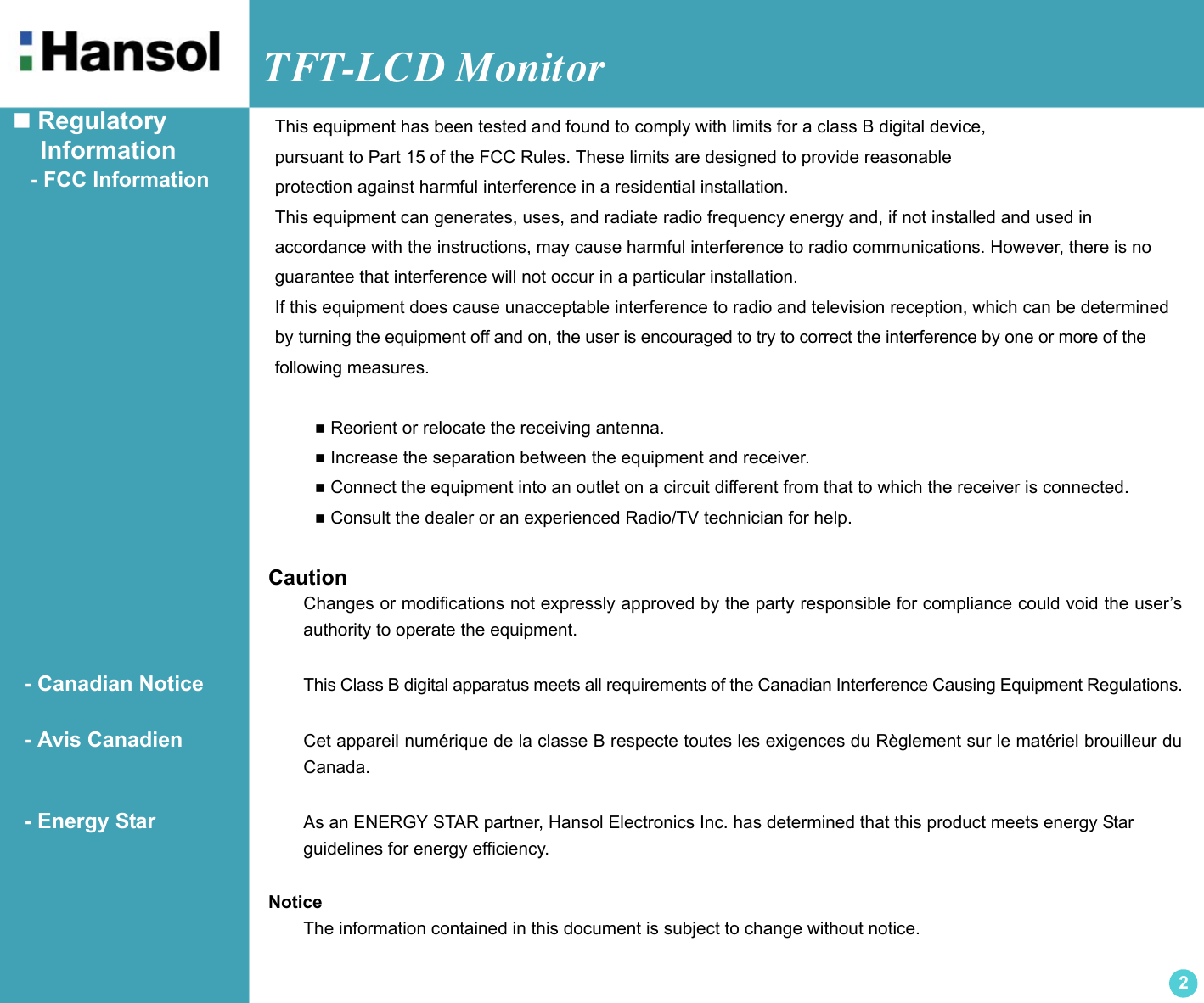 TFT-LCD Monitor2 Regulatory    Information   - FCC Information CautionChanges or modifications not expressly approved by the party responsible for compliance could void the user’sauthority to operate the equipment.  - Canadian Notice This Class B digital apparatus meets all requirements of the Canadian Interference Causing Equipment Regulations.  - Avis Canadien Cet appareil numérique de la classe B respecte toutes les exigences du Règlement sur le matériel brouilleur duCanada.  - Energy Star As an ENERGY STAR partner, Hansol Electronics Inc. has determined that this product meets energy Star guidelines for energy efficiency.NoticeThe information contained in this document is subject to change without notice.This equipment has been tested and found to comply with limits for a class B digital device,pursuant to Part 15 of the FCC Rules. These limits are designed to provide reasonableprotection against harmful interference in a residential installation.This equipment can generates, uses, and radiate radio frequency energy and, if not installed and used in accordance with the instructions, may cause harmful interference to radio communications. However, there is noguarantee that interference will not occur in a particular installation.If this equipment does cause unacceptable interference to radio and television reception, which can be determinedby turning the equipment off and on, the user is encouraged to try to correct the interference by one or more of thefollowing measures.  Reorient or relocate the receiving antenna. Increase the separation between the equipment and receiver. Connect the equipment into an outlet on a circuit different from that to which the receiver is connected. Consult the dealer or an experienced Radio/TV technician for help.