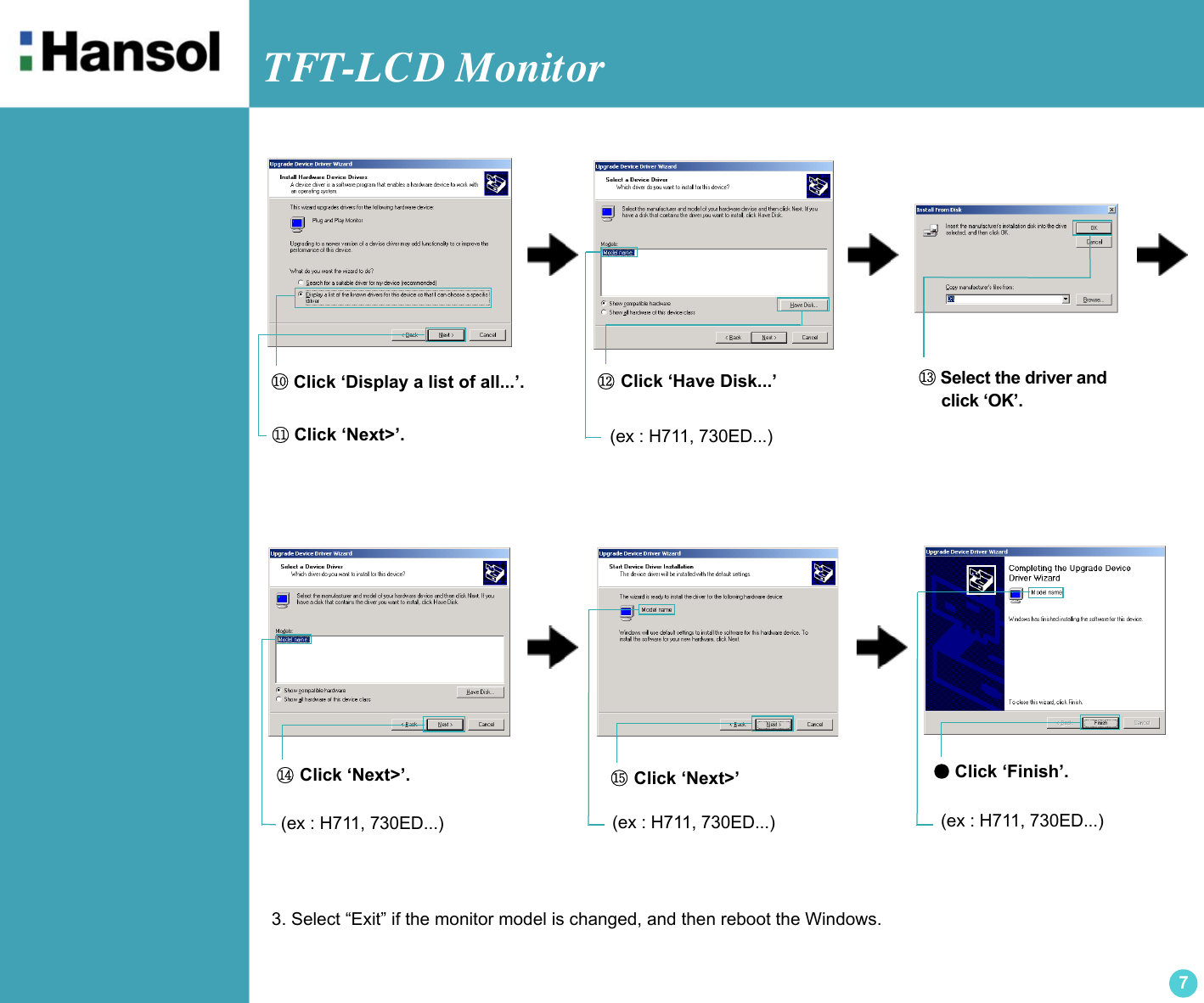 TFT-LCD Monitor7●Click ‘Finish’.(ex : H711, 730ED...)⑩ Click ‘Display a list of all...’.⑪ Click ‘Next&gt;’.⑫ Click ‘Have Disk...’⑭ Click ‘Next&gt;’. ⑮ Click ‘Next&gt;’⑬ Select the driver and      click ‘OK’.3. Select “Exit” if the monitor model is changed, and then reboot the Windows.(ex : H711, 730ED...)(ex : H711, 730ED...) (ex : H711, 730ED...)