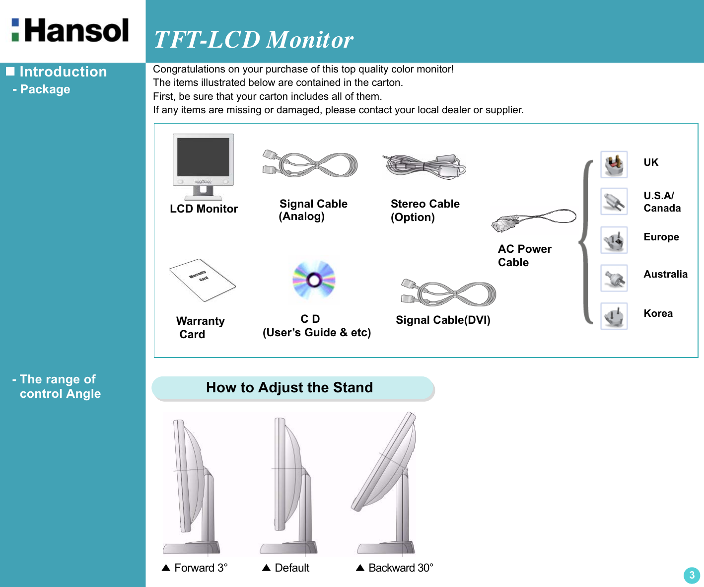 TFT-LCD Monitor3 Introduction  - Package  - The range of       control AngleLCD MonitorUKU.S.A/CanadaEuropeAustraliaKoreaAC Power CableSignal Cable            C D(User’s Guide &amp; etc)Warranty CardCongratulations on your purchase of this top quality color monitor!The items illustrated below are contained in the carton.First, be sure that your carton includes all of them.If any items are missing or damaged, please contact your local dealer or supplier.▲ Forward 3°          ▲ Default             ▲ Backward 30°    How to Adjust the StandStereo Cable(Option)Signal Cable(DVI)(Analog)