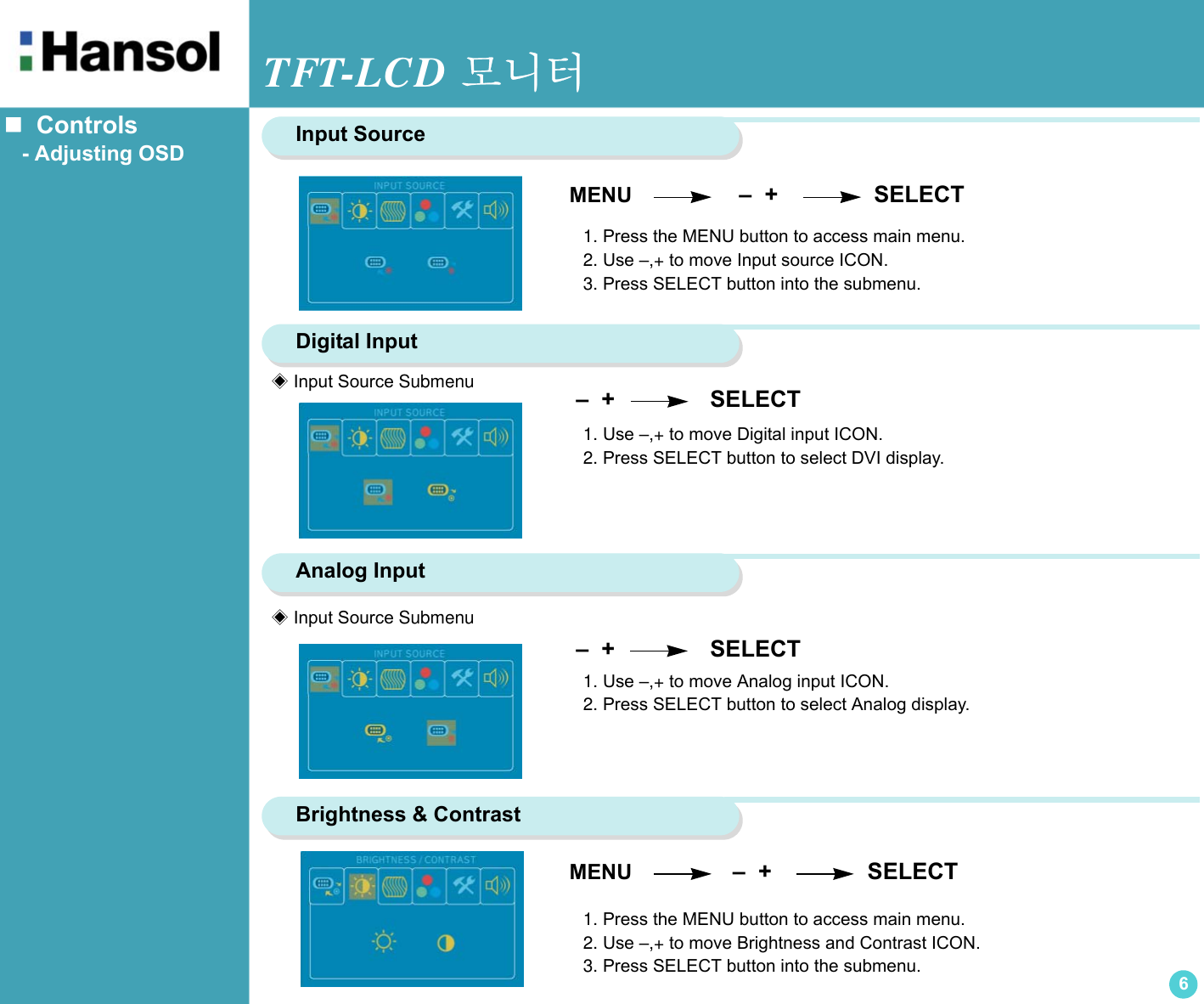 TFT-LCD 모니터6   Controls   - Adjusting OSD MENU                  –  +               SELECTInput Source1. Press the MENU button to access main menu.2. Use –,+ to move Input source ICON.3. Press SELECT button into the submenu.Digital Input –  +                SELECT 1. Use –,+ to move Digital input ICON.2. Press SELECT button to select DVI display.Analog Input –  +                SELECT  Brightness &amp; Contrast MENU                 –  +               SELECT1. Press the MENU button to access main menu.2. Use –,+ to move Brightness and Contrast ICON.3. Press SELECT button into the submenu.◈ Input Source Submenu◈ Input Source Submenu1. Use –,+ to move Analog input ICON.2. Press SELECT button to select Analog display.