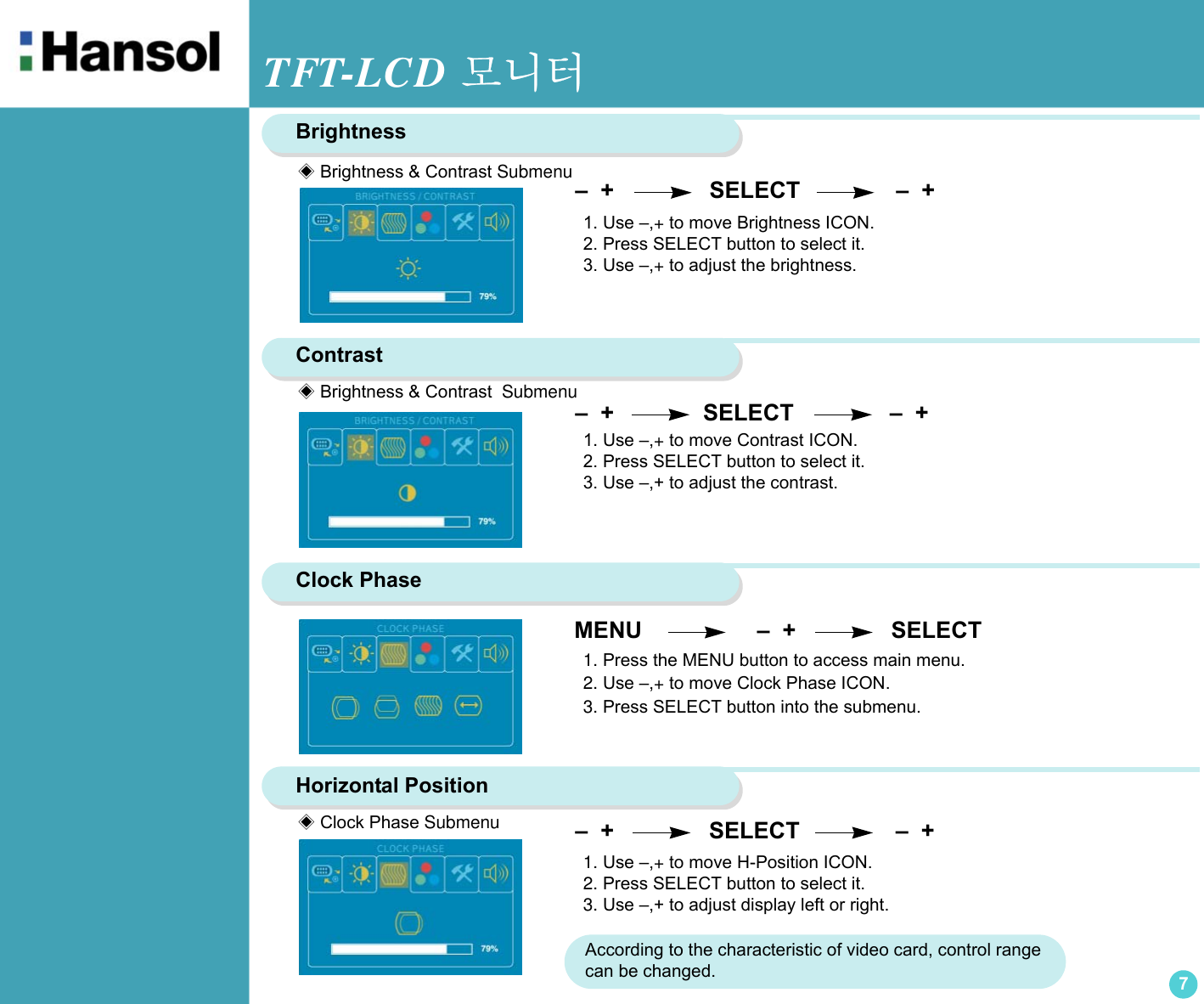 TFT-LCD 모니터7BrightnessContrast –  +                SELECT               –  + Clock Phase  –  +               SELECT               –  +  1. Use –,+ to move Contrast ICON.2. Press SELECT button to select it.3. Use –,+ to adjust the contrast.1. Press the MENU button to access main menu.2. Use –,+ to move Clock Phase ICON.3. Press SELECT button into the submenu.Horizontal Position1. Use –,+ to move H-Position ICON.2. Press SELECT button to select it.3. Use –,+ to adjust display left or right.1. Use –,+ to move Brightness ICON.2. Press SELECT button to select it.3. Use –,+ to adjust the brightness.◈ Brightness &amp; Contrast Submenu◈ Brightness &amp; Contrast  Submenu◈ Clock Phase Submenu MENU                  –  +                SELECT –  +                SELECT               –  +     According to the characteristic of video card, control range can be changed.