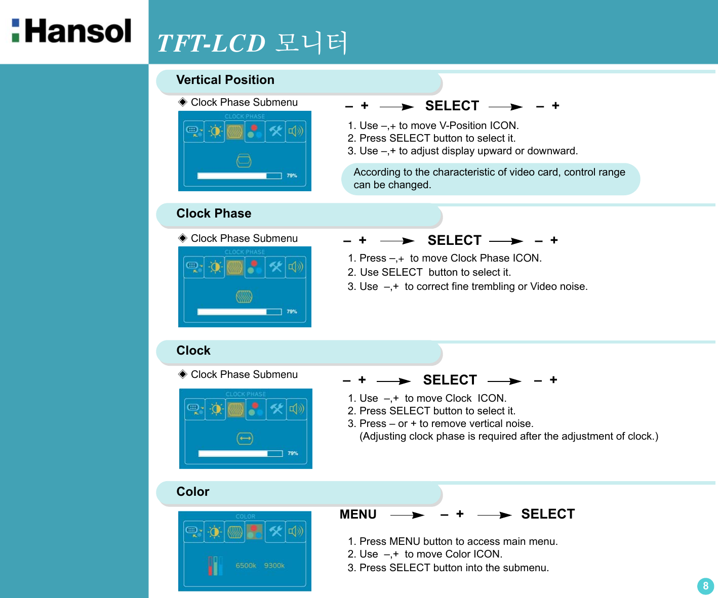 TFT-LCD 모니터8Vertical Position1. Use –,+ to move V-Position ICON.2. Press SELECT button to select it.3. Use –,+ to adjust display upward or downward.Clock Phase –  +                SELECT              –  +1. Press –,+  to move Clock Phase ICON.2. Use SELECT  button to select it.3. Use  –,+  to correct fine trembling or Video noise. Clock  –  +                SELECT               –  +              1. Use  –,+  to move Clock  ICON.2. Press SELECT button to select it.3. Press – or + to remove vertical noise.    (Adjusting clock phase is required after the adjustment of clock.) Color MENU                  –  +               SELECT1. Press MENU button to access main menu. 2. Use  –,+  to move Color ICON.3. Press SELECT button into the submenu.◈ Clock Phase Submenu◈ Clock Phase Submenu◈ Clock Phase Submenu  –  +                SELECT               –  +  According to the characteristic of video card, control range can be changed.