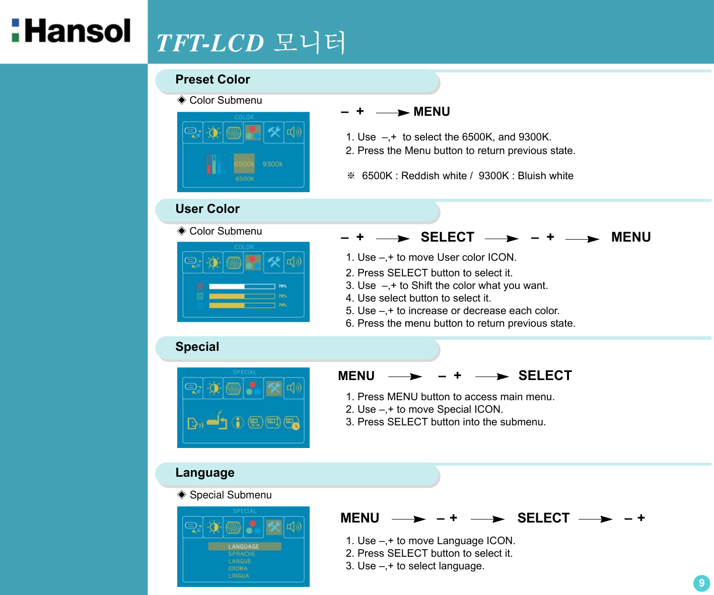 TFT-LCD 모니터9Preset Color –  +              MENU    1. Use  –,+  to select the 6500K, and 9300K.2. Press the Menu button to return previous state.※  6500K : Reddish white /  9300K : Bluish whiteUser Color  –  +                SELECT               –  +               MENU1. Use –,+ to move User color ICON.2. Press SELECT button to select it.3. Use  –,+ to Shift the color what you want.4. Use select button to select it.5. Use –,+ to increase or decrease each color.6. Press the menu button to return previous state.Special 1. Press MENU button to access main menu.2. Use –,+ to move Special ICON.3. Press SELECT button into the submenu.Language1. Use –,+ to move Language ICON.2. Press SELECT button to select it.3. Use –,+ to select language. MENU                      –  +                       SELECT                     –  +               ◈Color Submenu◈Color Submenu◈ Special SubmenuMENU                  –  +               SELECT