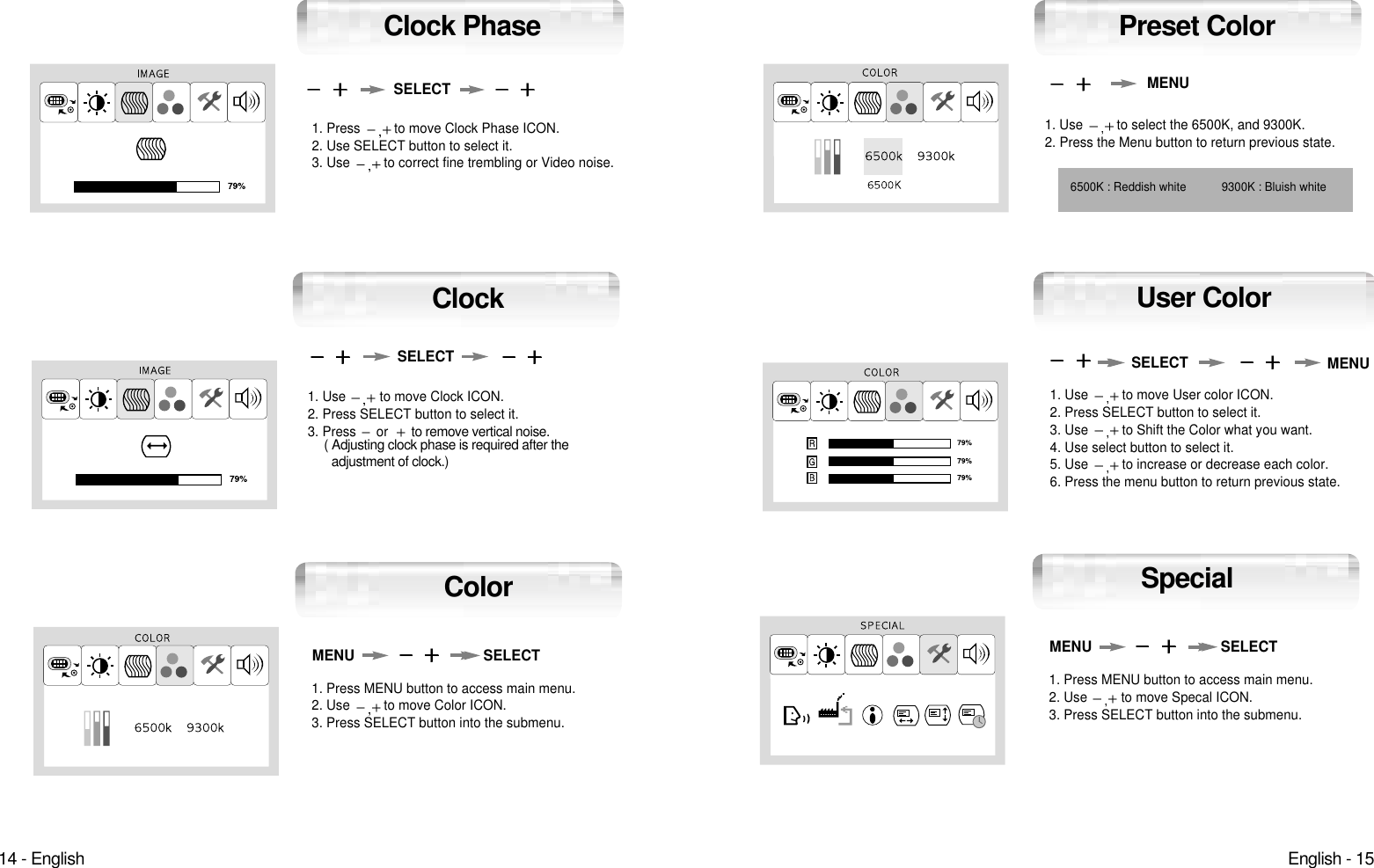 English - 1514 - EnglishUser Color1. Use  to move User color ICON.2. Press SELECT button to select it.3. Use  to Shift the Color what you want.4. Use select button to select it.5. Use  to increase or decrease each color.6. Press the menu button to return previous state.1. Use  to select the 6500K, and 9300K.2. Press the Menu button to return previous state.6500K : Reddish white 9300K : Bluish whiteMENUMENUSELECTPreset Color1. Press MENU button to access main menu.2. Use  to move Specal ICON.3. Press SELECT button into the submenu.MENU SELECTSpecial1. Press  to move Clock Phase ICON.2. Use SELECT button to select it.3. Use  to correct fine trembling or Video noise.1. Use  to move Clock ICON.2. Press SELECT button to select it.3. Press  orto remove vertical noise.( Adjusting clock phase is required after the adjustment of clock.) SELECTSELECTClockClock Phase1. Press MENU button to access main menu.2. Use  to move Color ICON.3. Press SELECT button into the submenu.MENU SELECTColor