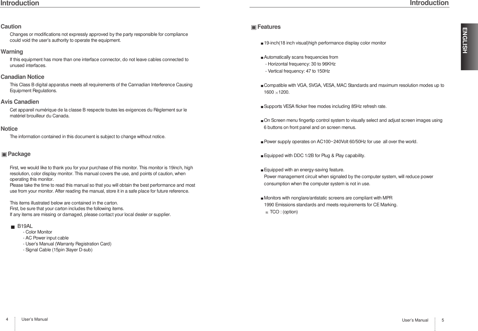 IntroductionUser’s Manual4CautionChanges or modifications not expressly approved by the party responsible for compliancecould void the user’s authority to operate the equipment.WarningIf this equipment has more than one interface connector, do not leave cables connected tounused interfaces.Canadian NoticeThis Class B digital apparatus meets all requirements of the Cannadian Interference CausingEquipment Regulations.Avis CanadienCet appareil numérique de la classe B respecte toutes les exigences du Règlement sur lematériel brouilleur du Canada.NoticeThe information contained in this document is subject to change without notice.PackageFirst, we would like to thank you for your purchase of this monitor. This monitor is 19inch, highresolution, color display monitor. This manual covers the use, and points of caution, whenoperating this monitor. Please take the time to read this manual so that you will obtain the best performance and mostuse from your monitor. After reading the manual, store it in a safe place for future reference.This items illustrated below are contained in the carton.First, be sure that your carton includes the following items.If any items are missing or damaged, please contact your local dealer or supplier.B19AL- Color Monitor- AC Power input cable- User’s Manual (Warranty Registration Card)- Signal Cable (15pin 3layer D-sub)IntroductionUser’s Manual 5ENGLISHFeatures19-inch(18 inch visual)high performance display color monitorAutomatically scans frequencies from- Horizontal frequency: 30 to 96KHz- Vertical frequency: 47 to 150HzCompatible with VGA, SVGA, VESA, MAC Standards and maximum resolution modes up to1600 1200.Supports VESA flicker free modes including 85Hz refresh rate.On Screen menu fingertip control system to visually select and adjust screen images using6 buttons on front panel and on screen menus.Power supply operates on AC100~240Volt 60/50Hz for use  all over the world.Equipped with DDC 1/2B for Plug &amp; Play capability.Equipped with an energy-saving feature.Power management circuit when signaled by the computer system, will reduce powerconsumption when the computer system is not in use.Monitors with nonglare/antistatic screens are compliant with MPR1990 Emissions standards and meets requirements for CE Marking.TCO : (option)