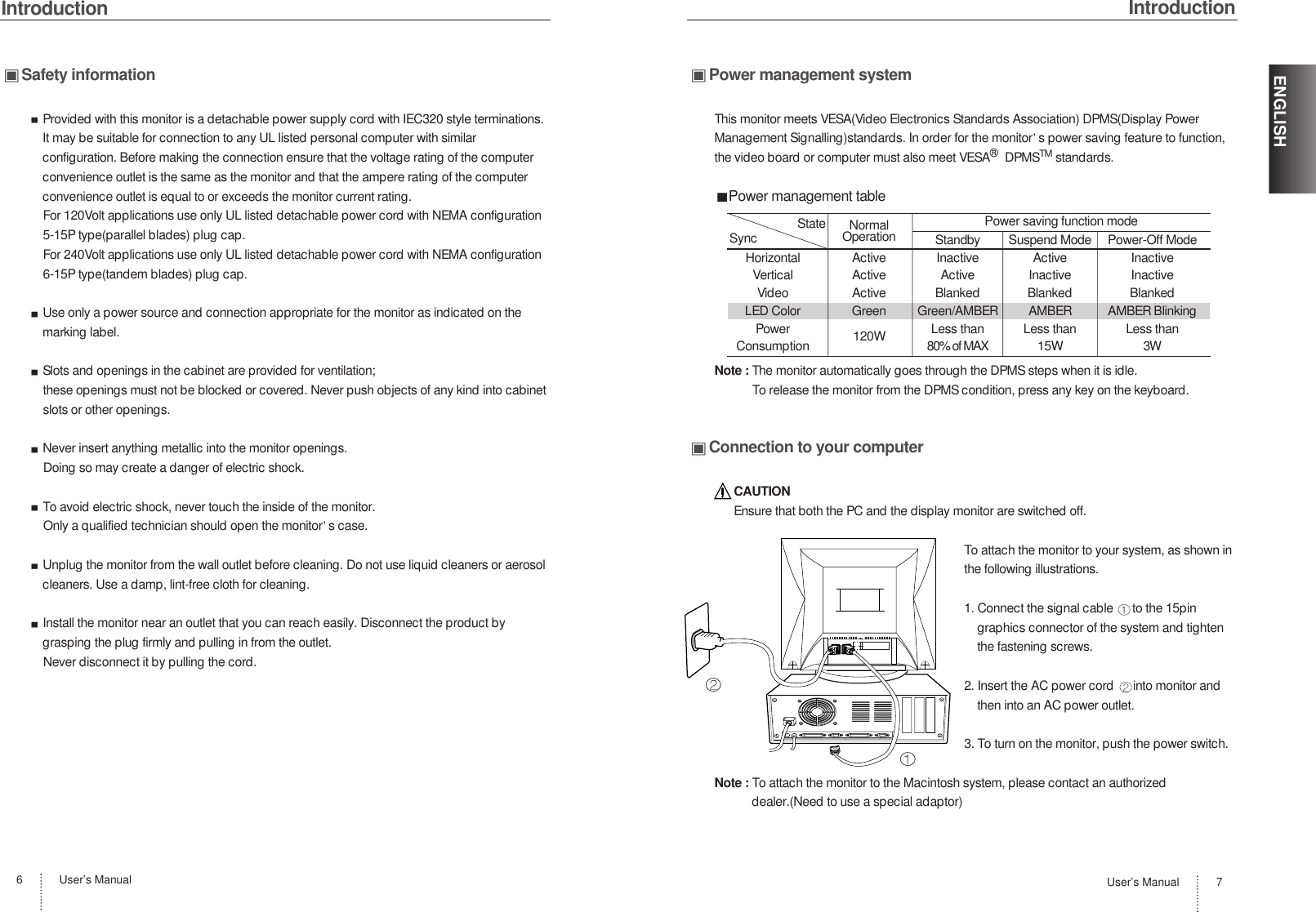 IntroductionUser’s Manual6Safety informationProvided with this monitor is a detachable power supply cord with IEC320 style terminations.It may be suitable for connection to any UL listed personal computer with similarconfiguration. Before making the connection ensure that the voltage rating of the computerconvenience outlet is the same as the monitor and that the ampere rating of the computerconvenience outlet is equal to or exceeds the monitor current rating.For 120Volt applications use only UL listed detachable power cord with NEMA configuration5-15P type(parallel blades) plug cap.For 240Volt applications use only UL listed detachable power cord with NEMA configuration6-15P type(tandem blades) plug cap.Use only a power source and connection appropriate for the monitor as indicated on themarking label.Slots and openings in the cabinet are provided for ventilation;these openings must not be blocked or covered. Never push objects of any kind into cabinetslots or other openings.Never insert anything metallic into the monitor openings.Doing so may create a danger of electric shock.To avoid electric shock, never touch the inside of the monitor.Only a qualified technician should open the monitor s case.Unplug the monitor from the wall outlet before cleaning. Do not use liquid cleaners or aerosolcleaners. Use a damp, lint-free cloth for cleaning.Install the monitor near an outlet that you can reach easily. Disconnect the product bygrasping the plug firmly and pulling in from the outlet. Never disconnect it by pulling the cord.IntroductionUser’s Manual 7ENGLISHPower management systemThis monitor meets VESA(Video Electronics Standards Association) DPMS(Display PowerManagement Signalling)standards. In order for the monitor s power saving feature to function,the video board or computer must also meet VESA®DPMSTM standards.Power management tableNote : The monitor automatically goes through the DPMS steps when it is idle.To release the monitor from the DPMS condition, press any key on the keyboard.Connection to your computerCAUTIONEnsure that both the PC and the display monitor are switched off.To attach the monitor to your system, as shown inthe following illustrations.1. Connect the signal cable  to the 15pingraphics connector of the system and tightenthe fastening screws.2. Insert the AC power cord  into monitor andthen into an AC power outlet.3. To turn on the monitor, push the power switch.Note : To attach the monitor to the Macintosh system, please contact an authorizeddealer.(Need to use a special adaptor)NormalOperation Standby Suspend Mode Power-Off ModeHorizontal Active Inactive Active InactiveVertical Active Active Inactive InactiveVideo Active Blanked Blanked BlankedLED Color Green Green/AMBER AMBER AMBER BlinkingPower 120W Less than Less than Less thanConsumption 80% of MAX 15W 3WPower saving function modeStateSync