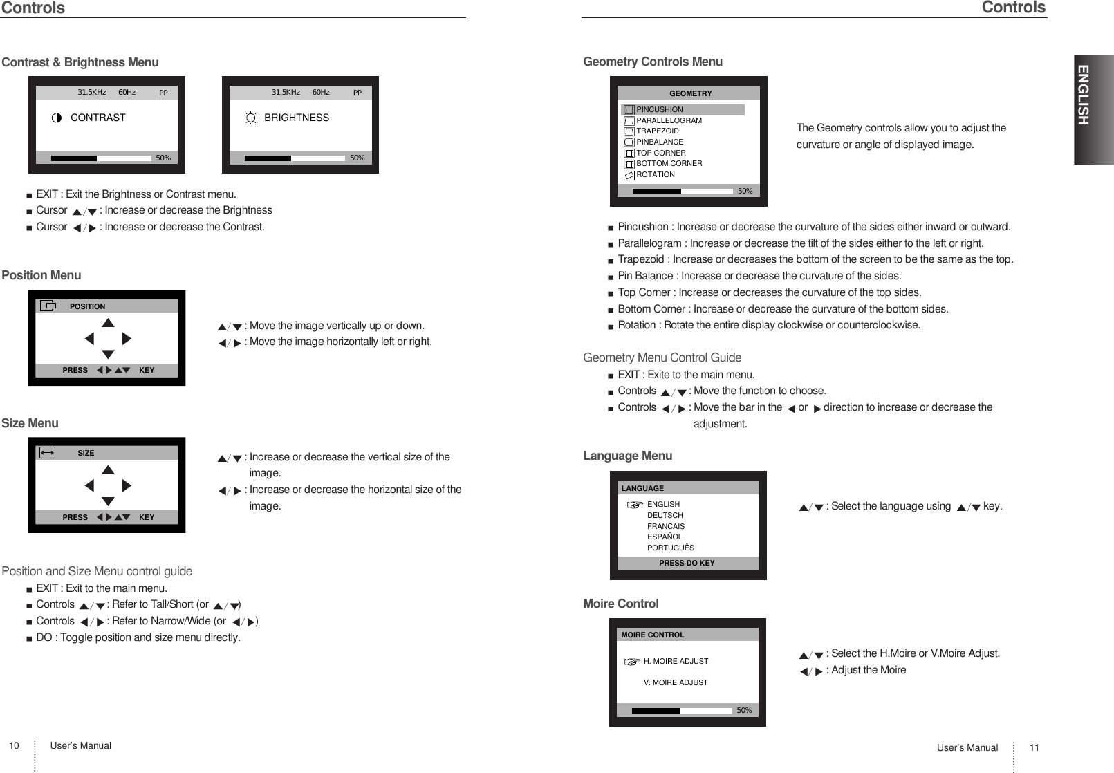 User’s Manual10ControlsContrast &amp; Brightness MenuEXIT : Exit the Brightness or Contrast menu.Cursor  : Increase or decrease the Brightness Cursor  : Increase or decrease the Contrast.Position Menu: Move the image vertically up or down.: Move the image horizontally left or right.Size Menu: Increase or decrease the vertical size of theimage.: Increase or decrease the horizontal size of theimage.Position and Size Menu control guideEXIT : Exit to the main menu.Controls  : Refer to Tall/Short (or  )Controls  : Refer to Narrow/Wide (or  )DO : Toggle position and size menu directly.User’s Manual 11ENGLISHControlsGeometry Controls MenuThe Geometry controls allow you to adjust thecurvature or angle of displayed image.Pincushion : Increase or decrease the curvature of the sides either inward or outward.Parallelogram : Increase or decrease the tilt of the sides either to the left or right.Trapezoid : Increase or decreases the bottom of the screen to be the same as the top.Pin Balance : Increase or decrease the curvature of the sides.Top Corner : Increase or decreases the curvature of the top sides.Bottom Corner : Increase or decrease the curvature of the bottom sides.Rotation : Rotate the entire display clockwise or counterclockwise.Geometry Menu Control GuideEXIT : Exite to the main menu.Controls  : Move the function to choose.Controls  : Move the bar in the  or  direction to increase or decrease theadjustment.Language Menu: Select the language using  key.Moire Control: Select the H.Moire or V.Moire Adjust.: Adjust the MoireCONTRAST                                PP50%31.5KHz      60HzBRIGHTNESS                                PP50%31.5KHz      60HzPOSITIONPRESS                         KEYSIZEPRESS                         KEY50%GEOMETRYPINCUSHIONPARALLELOGRAMTRAPEZOIDPINBALANCETOP CORNERBOTTOM CORNERROTATIONLANGUAGEENGLISHDEUTSCHFRANCAISESPAÑOLPORTUGUÊSPRESS DO KEY50%MOIRE CONTROLH. MOIRE ADJUSTV. MOIRE ADJUST