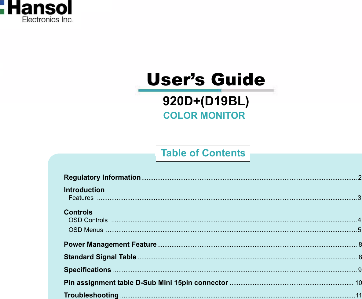                                                                                                                                                             User’s Guide                                  920D+(D19BL)                                                                 COLOR MONITOR                                         Regulatory Information.......................................................................................................................... 2                             Introduction                               Features ...................................................................................................................................................3                             Controls                               OSD Controls  ...........................................................................................................................................4                               OSD Menus  ..............................................................................................................................................5                             Power Management Feature................................................................................................................. 8                             Standard Signal Table ............................................................................................................................ 8                             Specifications .......................................................................................................................................... 9                             Pin assignment table D-Sub Mini 15pin connector ...................................................................... 10                             Troubleshooting .....................................................................................................................................11Table of Contents