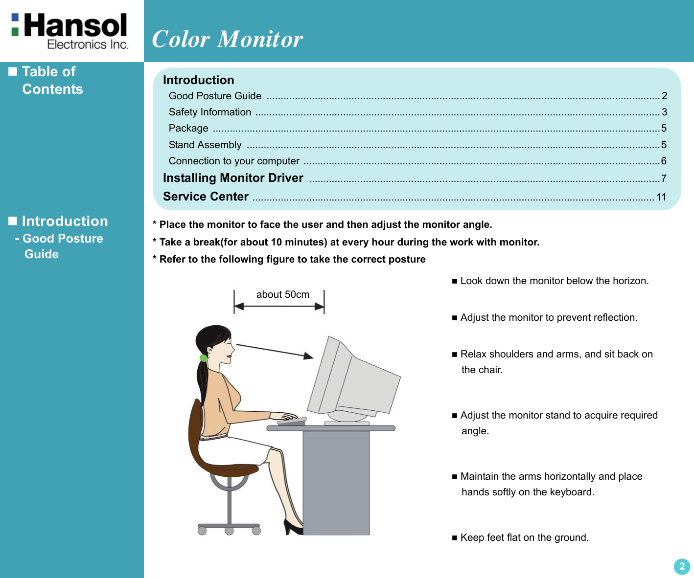 Color Monitor2 Table of     Contents Introduction  - Good Posture     Guide Look down the monitor below the horizon. Adjust the monitor to prevent reflection. Relax shoulders and arms, and sit back on  the chair. Adjust the monitor stand to acquire required  angle. Maintain the arms horizontally and place  hands softly on the keyboard. Keep feet flat on the ground.about 50cmIntroduction  Good Posture Guide  ........................................................................................................................................... 2  Safety Information ............................................................................................................................................... 3  Package  ..............................................................................................................................................................5  Stand Assembly  ..................................................................................................................................................5    Connection to your computer ..............................................................................................................................6Installing Monitor Driver  ............................................................................................................................7Service Center .............................................................................................................................................. 11* Place the monitor to face the user and then adjust the monitor angle.* Take a break(for about 10 minutes) at every hour during the work with monitor.* Refer to the following figure to take the correct posture
