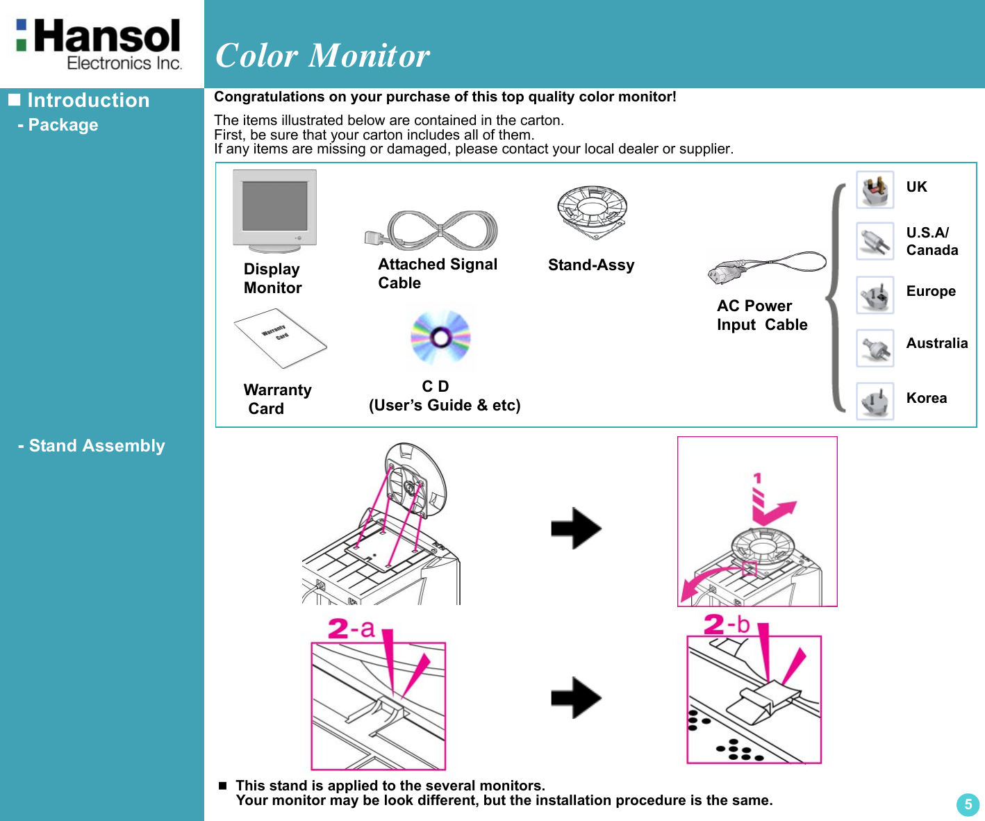 Color Monitor5 Introduction  - Package  - Stand AssemblyDisplayMonitorUKU.S.A/CanadaEuropeAustraliaKoreaAC Power Input  CableAttached SignalCable            C D(User’s Guide &amp; etc)Stand-AssyWarranty Card  This stand is applied to the several monitors.    Your monitor may be look different, but the installation procedure is the same.Congratulations on your purchase of this top quality color monitor!The items illustrated below are contained in the carton.First, be sure that your carton includes all of them.If any items are missing or damaged, please contact your local dealer or supplier.